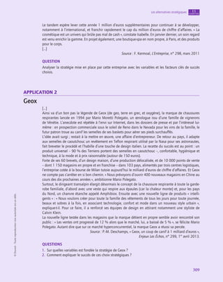 309
Les alternatives stratégiques chapitre
11
©
Dunod
-
Toute
reproduction
non
autorisée
est
un
délit.
Le tandem espère lever cette année 1 million d’euros supplémentaires pour continuer à se développer,
notamment à l’international, et franchir rapidement le cap du million d’euros de chiffre d’affaires. « La
cosmétique est un univers qui brûle pas mal de cash », constate Isabelle. En janvier dernier, un soin regard
est venu enrichir la gamme. En projet également, une boutique-spa en nom propre, à Paris, et des produits
pour le corps.
[…]
Source : F. Kermoal, L’Entreprise, n° 298, mars 2011
QUESTION
Analyser la stratégie mise en place par cette entreprise avec les variables et les facteurs clés de succès
choisis.
application 2
Geox
[…]
Ainsi va d’un bon pas la légende de Geox (de geo, terre en grec, et oxygène), la marque de chaussures
respirantes lancée en 1994 par Mario Moretti Polegato, un œnologue issu d’une famille de vignerons
de Vénétie. L’anecdote est répétée à l’envi sur Internet, dans les dossiers de presse et par l’intéressé lui-
même : en prospection commerciale sous le soleil de Reno dans le Nevada pour les vins de la famille, le
futur patron troue au canif les semelles de ses baskets pour aérer ses pieds surchauffés.
L’idée avait surgi ; restait à la mettre en œuvre, une affaire d’entrepreneur. De retour au pays, il adapte
aux semelles de caoutchouc un revêtement en Teflon respirant utilisé par la Nasa pour ses astronautes,
fait breveter le procédé et l’habille d’une touche de design italien. La recette du succès est au point : un
produit universel – 90 % des Terriens portent des semelles en caoutchouc –, confortable, hygiénique et
technique, à la mode et à prix raisonnable (autour de 150 euros).
Forte de ses 60 brevets, d’un design maison, d’une production délocalisée, et de 10 000 points de vente
– dont 1 150 magasins en propre et en franchise – dans 103 pays, alimentés par trois centres logistiques,
l’entreprise cotée à la bourse de Milan tutoie aujourd’hui le milliard d’euros de chiffre d’affaires. Et Geox
ne compte pas s’arrêter en si bon chemin. « Nous prévoyons d’ouvrir 400 nouveaux magasins en Chine au
cours des dix prochaines années », ambitionne Mario Polegato.
Surtout, le dirigeant transalpin élargit désormais le concept de la chaussure respirante à toute la garde-
robe familiale, d’abord avec une veste qui respire aux épaules (car la chaleur monte) et, pour les pays
du Nord, un chanvre étanche appelé Amphibiox. Ensuite avec une nouvelle ligne de produits « intelli-
gents » : « Nous voulons créer pour toute la famille des vêtements de tous les jours pour toute journée,
beaux et sobres à la fois, en associant technologie, confort et mode dans un nouveau style urbain »,
explique-t‑il. Pour ce faire, il a renforcé ses équipes de design en attirant notamment une styliste de
Calvin Klein.
La nouvelle ligne testée dans les magasins que la marque détient en propre semble avoir rencontré son
public : « Les ventes ont progressé de 12 % alors que le marché, lui, a baissé de 5 % », se félicite Mario
Polegato. Autant dire que sur ce marché hyperconcurrentiel, la marque Geox a réussi sa percée.
Source : P.-M. Deschamps, « Geox, un coup de canif à 1 milliard d’euros »,
Enjeux Les Échos, n° 299, 1er
avril 2013.
QUESTIONS
1.  Sur quelles variables est fondée la stratégie de Geox ?
2.  Comment expliquer le succès de ces choix stratégiques ?
 
