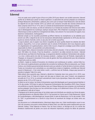 310
310
Les alternatives stratégiques
11
chapitre
application 3
Edenred
Trois ans après avoir quitté le giron d’Accor en juillet 2010 pour devenir une société autonome, Edenred
profite de sa liberté pour passer la vitesse supérieure. Le spécialiste des services prépayés aux entreprises
(Chèque Restaurant, alimentation, cadeaux), plus connu par sa marque Ticket Restaurant, vient de relever
les objectifs de son plan Inventer 2016, qui prévoit une croissance annuelle des volumes d’émission de
titres comprise entre 8 % et 14 %, dans un contexte de bouleversement technologique profond.
« La scission a été une chance, car elle est intervenue à un moment de mutation très forte de notre métier
avec le développement du numérique, explique Jacques Stern, PDG d’Edenred. Ce passage du papier vers
l’électronique va bien au-delà d’un changement de média, c’est culturel. D’un seul produit et support, nous
devenons multiproduits, multisupports. »
Edenred compte sur les nouvelles possibilités qu’offrent Internet, les smartphones ou les tablettes pour
enrichir son offre. L’objectif est de voir les transactions dématérialisées représenter en 2016 plus des trois
quarts du volume d’activité, contre un peu plus de la moitié aujourd’hui.
« Jusqu’à présent, avec le papier nous étions incapables de savoir quelles étaient les attentes des béné-
ficiaires. Aujourd’hui, il en va tout autrement avec le volume d’informations dont nous disposons grâce
à la digitalisation et la géolocalisation, estime Gilles Coccoli, chargé de la stratégie avant d’être nommé
responsable du Brésil. Les possibilités sont phénoménales. »
Pour Jacques Stern, vitesse et innovation sont les deux clés de la réussite. « C’est un métier où vous pouvez
avoir 350 idées à la minute, il faut les discipliner », raconte-t‑il. Les idées viennent du terrain : Edenred
vient de lancer aux États-Unis NutriSavings, un programme destiné à améliorer l’alimentation des salariés.
« La crise a même permis de créer de nouveaux produits », explique Ivan de Pontevès, responsable de
l’Espagne, en évoquant le lancement d’une carte de gestion des frais professionnels pour des entreprises
n’ayant plus accès au crédit.
Au Brésil, « leader en matière d’innovation, les initiatives sont nombreuses et variées », estime Gilles Coc-
coli. Cela va de la géolocalisation permettant de connaître les meilleures offres de restaurants, aux Tickets
Cultura, une initiative gouvernementale donnant accès aux salariés à l’achat de biens et services culturels.
Toutes ces innovations sont centralisées sur une plate-forme située en Angleterre, contrôlée par Edenred
associé à Mastercard. « C’est notre boîte à outils », confirme Ivan de Pontevès, chaque pays pouvant re-
prendre et adapter l’idée d’un autre.
Déjà présent dans quarante pays, Edenred a décidé de s’implanter dans trois autres d’ici à 2016, avec
pour priorité l’Asie. Si l’Inde et le Japon sont des pays en devenir avec, pour l’instant, une progression
annuelle de 5 % à 10 %, le continent sud-américain reste le plus dynamique. Depuis des années, la pro-
gression est de 10 % à 20 % par an.
Le Brésil en est le moteur, les tickets d’alimentation ayant été développés par le gouvernement brésilien à
la fin des années 1970 dans le cadre du Programme d’alimentation des travailleurs (PAT). Deux Français
ont profité de ce marché, Edenred et Sodexo, avec son Chèque Restaurant pour proposer une multitude de
services prépayés. Dans les deux cas, leur activité dans ce pays, où ils détiennent chacun 30 % du marché,
est supérieure à celle de la France.
L’Hexagone est le dernier grand pays où les tickets repas sont distribués aux salariés sous forme de papier.
La dématérialisation est attendue début 2014. C’est pourtant en France que le Ticket Restaurant, inspiré
de Grande-Bretagne, a été développé par Jacques Borel, le père de Restoroute, à la fin des années 1950.
En 1967, le gouvernement en a donné le coup d’envoi en exonérant de charges ces tickets remis aux
salariés.
Les discussions sur la dématérialisation s’éternisent depuis deux ans. Cette transformation ouvre le mar-
ché à de nouveaux concurrents comme Moneo et Resto Flash, aux côtés des quatre traditionnels que sont
Edenred, Sodexo, Ticket Déjeuner et Natixis. Pour les futurs acteurs, ce blocage est dû à la crainte des
émetteurs traditionnels de perdre une source de trésorerie importante, puisque les délais de paiement
 