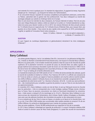 311
Les alternatives stratégiques chapitre
11
©
Dunod
-
Toute
reproduction
non
autorisée
est
un
délit.
sont ramenés d’un mois à quelques jours. En retardant les négociations, ils gagnent du temps. Arguments
balayés par les « historiques », qui évoquent les lenteurs de l’administration…
À ces concurrents français s’ajoutent de nouveaux compétiteurs principalement américains, comme Wex
ou Fleetcor, spécialisés dans la gestion des frais professionnels. Tous deux s’attaquent au marché des
avantages prépayés aux salariés en Amérique latine et en Europe.
Mais ils sont encore loin derrière les deux champions, les Français Edenred et Sodexo. Parti dix ans plus
tard, avec Chèque Restaurant, Sodexo a refait son retard sur le numéro un. Il entend abandonner sa répu-
tation de suiveur pour devenir numéro un d’ici à 2015. Son volume d’émission de titres annuels avoisine
les 15 milliards d’euros et s’approche des 16,7 milliards d’euros d’Edenred. Mais, pour Jacques Stern, pas
question de se faire doubler. « Nous serons les plus rapides entre aujourd’hui et 2016, pronostique-t‑il.
L’agilité, la rapidité et l’innovation feront notre croissance… »
Source : D. Gallois, « Edenred : il y a une vie après la séparation »,
Le Monde, 27 novembre 2013.
QUESTION
En quoi l’apport du numérique (digitalisation et géolocalisation) réoriente-t‑il les choix stratégiques
d’Edenred ?
application 4
Barry Callebaut
Les crèmes glacées Magnum, c’est lui. Les tablettes Côte d’Or, c’est encore lui. Les pâtisseries de Régis Mar-
con, 3 étoiles au Michelin à Saint-Bonnet-le-Froid (Haute-Loire), c’est toujours le chocolat Barry Callebaut.
Méconnu du grand public, il est le leader mondial des produits à base de cacao et de chocolat de qualité
supérieure. De la plantation ivoirienne à la poudre de cacao, du chocolat blanc aux pâtes à glacer, le
groupe maîtrise tout le processus chocolatier à partir de Zurich, où il est entré en bourse en 1998. Il est le
fruit de la fusion de Callebaut (Belgique) et de Cacao Barry (France), en 1996. Aujourd’hui, il est contrôlé
à 50,11 % par la holding de la famille allemande Jacobs.
Ce mastodonte emploie plus de 8 500 salariés et livre 1,5 million de tonnes extraites des cabosses, quand
le marché de la planète en totalise 6,2 millions. Pour l’exercice 2012‑2013, il a affiché une croissance de
8,7 % de ses ventes en volume, par rapport à l’exercice précédent, soit cinq fois celle du marché mondial.
Son chiffre d’affaires a atteint 4 milliards d’euros et son résultat brut consolidé a progressé de 8,3 %.
Les ingrédients de cette bonne santé ? Le « Business to Business » (B to B) – la vente aux seuls profession-
nels –, des investissements pour compléter sa gamme de produits, le cap sur l’Asie et une sécurisation de
ses approvisionnements.
En novembre 2012, Barry Callebaut a vendu son site de Dijon, le seul qui fabriquait encore du chocolat
pour les particuliers. « Cela ne correspondait plus à notre stratégie, explique Philippe Janvier, directeur
pour la France. Nous ne pouvions concurrencer nos clients en fournissant directement les consomma-
teurs. » Cette cession a marqué la fin du recentrage sur le « B to B ». Désormais, Barry Callebaut ne com-
merce qu’avec des industriels de l’alimentation, dont Unilever, Nestlé, Cadbury Schweppes ou Mondelez,
mais aussi avec des pâtissiers (Lenôtre), des chocolatiers de quartier ou des restaurateurs de renom.
Il ne se contente pas de leur livrer le cacao en liqueur, en poudre ou en beurre et le chocolat blanc, noir
ou au lait. Il leur offre 6 000 recettes pour accommoder cette matière première et consacre 6 % de son
chiffre d’affaires à la recherche et développement pour inventer de nouveaux produits.
Dans ses seize académies, il forme 38 000 professionnels qui magnifient le fruit de la cacaoyère.
En 2013, Barry Callebaut a développé ses capacités de production. Il a acquis l’entreprise suédoise ASM
Foods et surtout la division cacao de Petra Foods (Singapour). Il a passé des accords de sous-traitance
 