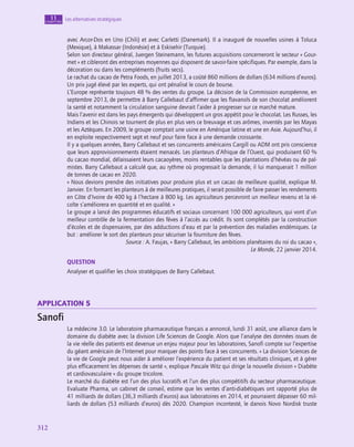 312
312
Les alternatives stratégiques
11
chapitre
avec Arcor-Dos en Uno (Chili) et avec Carletti (Danemark). Il a inauguré de nouvelles usines à Toluca
(Mexique), à Makassar (Indonésie) et à Eskisehir (Turquie).
Selon son directeur général, Juergen Steinemann, les futures acquisitions concerneront le secteur « Gour-
met » et cibleront des entreprises moyennes qui disposent de savoir-faire spécifiques. Par exemple, dans la
décoration ou dans les compléments (fruits secs).
Le rachat du cacao de Petra Foods, en juillet 2013, a coûté 860 millions de dollars (634 millions d’euros).
Un prix jugé élevé par les experts, qui ont pénalisé le cours de bourse.
L’Europe représente toujours 48 % des ventes du groupe. La décision de la Commission européenne, en
septembre 2013, de permettre à Barry Callebaut d’affirmer que les flavanols de son chocolat améliorent
la santé et notamment la circulation sanguine devrait l’aider à progresser sur ce marché mature.
Mais l’avenir est dans les pays émergents qui développent un gros appétit pour le chocolat. Les Russes, les
Indiens et les Chinois se tournent de plus en plus vers ce breuvage et ces arômes, inventés par les Mayas
et les Aztèques. En 2009, le groupe comptait une usine en Amérique latine et une en Asie. Aujourd’hui, il
en exploite respectivement sept et neuf pour faire face à une demande croissante.
Il y a quelques années, Barry Callebaut et ses concurrents américains Cargill ou ADM ont pris conscience
que leurs approvisionnements étaient menacés. Les planteurs d’Afrique de l’Ouest, qui produisent 60 %
du cacao mondial, délaissaient leurs cacaoyères, moins rentables que les plantations d’hévéas ou de pal-
mistes. Barry Callebaut a calculé que, au rythme où progressait la demande, il lui manquerait 1 million
de tonnes de cacao en 2020.
« Nous devions prendre des initiatives pour produire plus et un cacao de meilleure qualité, explique M.
Janvier. En formant les planteurs à de meilleures pratiques, il serait possible de faire passer les rendements
en Côte d’Ivoire de 400 kg à l’hectare à 800 kg. Les agriculteurs percevront un meilleur revenu et la ré-
colte s’améliorera en quantité et en qualité. »
Le groupe a lancé des programmes éducatifs et sociaux concernant 100 000 agriculteurs, qui vont d’un
meilleur contrôle de la fermentation des fèves à l’accès au crédit. Ils sont complétés par la construction
d’écoles et de dispensaires, par des adductions d’eau et par la prévention des maladies endémiques. Le
but : améliorer le sort des planteurs pour sécuriser la fourniture des fèves.
Source : A. Faujas, « Barry Callebaut, les ambitions planétaires du roi du cacao »,
Le Monde, 22 janvier 2014.
QUESTION
Analyser et qualifier les choix stratégiques de Barry Callebaut.
application 5
Sanofi
La médecine 3.0. Le laboratoire pharmaceutique français a annoncé, lundi 31 août, une alliance dans le
domaine du diabète avec la division Life Sciences de Google. Alors que l’analyse des données issues de
la vie réelle des patients est devenue un enjeu majeur pour les laboratoires, Sanofi compte sur l’expertise
du géant américain de l’Internet pour marquer des points face à ses concurrents. « La division Sciences de
la vie de Google peut nous aider à améliorer l’expérience du patient et ses résultats cliniques, et à gérer
plus efficacement les dépenses de santé », explique Pascale Witz qui dirige la nouvelle division « Diabète
et cardiovasculaire » du groupe tricolore.
Le marché du diabète est l’un des plus lucratifs et l’un des plus compétitifs du secteur pharmaceutique.
Evaluate Pharma, un cabinet de conseil, estime que les ventes d’anti-diabétiques ont rapporté plus de
41 milliards de dollars (36,3 milliards d’euros) aux laboratoires en 2014, et pourraient dépasser 60 mil-
liards de dollars (53 milliards d’euros) dès 2020. Champion incontesté, le danois Novo Nordisk truste
 