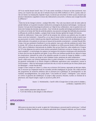 313
Les alternatives stratégiques chapitre
11
©
Dunod
-
Toute
reproduction
non
autorisée
est
un
délit.
30 % du marché devant Sanofi. Avec 23 % des ventes mondiales, le français est bien positionné, mais
Lantus, son insuline star avec plus de 6 milliards d’euros de chiffre d’affaires en 2014, a perdu cette an-
née son brevet. Sa remplaçante, baptisée Toujeo, ne devrait pas rencontrer le même succès, d’autant que
plusieurs laboratoires s’apprêtent à lancer des médicaments concurrents. L’alliance avec Google fera-t‑elle
la différence ?
[…]
« Notre but est de changer la donne », souligne Mme Witz. « Pour cela nous devons sortir de notre cadre de
pensée habituel, car la grande innovation viendra de la convergence de plusieurs technologies. » Les deux par-
tenaires n’ont pas donné davantage de précisions sur l’objet de leur collaboration, mais la question de la col-
lecte et de l’analyse des données sera centrale. « Avec l’arrivée de nouvelles technologies permettant de suivre
en continu et en temps réel l’état de santé des patients, nous pouvons envisager des méthodes plus proactives
et efficaces de contrôle du diabète », souligne Andy Conrad, directeur général de Google Life Sciences.
Au-delà du médicament, l’enjeu pour Sanofi est de proposer des solutions aux patients pour les aider à
mieux suivre leur traitement. « Aujourd’hui, un sur deux le laisse tomber la première année, et parmi ceux
qui poursuivent, la moitié n’atteint pas des objectifs satisfaisants. Cela ne sert à rien de développer de nou-
velles molécules si les patients ne sont pas en mesure de les prendre correctement », constate Pascale Witz.
L’enjeu n’est pas seulement d’améliorer la vie des patients, mais aussi celle des systèmes de santé. Dans
le monde, 387 millions de personnes souffrent de diabète et ce chiffre pourrait bondir à 600 millions en
2035, selon la Fédération internationale du diabète. Rien qu’aux États-Unis, cette maladie est à l’origine
de 10 % des dépenses de santé et toute solution permettant d’optimiser sa prise en charge sera un argu-
ment compétitif. « La technologie, les capteurs, les analyses et les solutions numériques vont révolutionner
la façon dont les taux de glycémie sont gérés. Ce qui offrira une meilleure qualité de vie, réduira le risque
de complications, abaissera les coûts et les obstacles associés à la prise en charge du diabète », a ainsi
commenté John L. Brooks, qui dirige le Joslin Diabetes Center, partenaire de cette collaboration.
Sanofi a déjà acquis une certaine expérience dans la santé connectée. Il a notamment conçu un lecteur
de glycémie connectable à un iPhone d’Apple et différentes applications pour smartphone, comme le
Glucocompteur. « Mais les technologies avancent très vite, et nous ne sommes pas les mieux placés pour
les développer », insiste Pascale Witz.
Google l’a bien compris en créant il y a deux ans sa division Life Sciences, regroupée cet été dans Alpha-
bet, la structure qui chapeaute toutes les nouvelles activités stratégiques du groupe. Elle a déjà annoncé
des programmes de recherche ambitieux dans le domaine de la génétique, du nanodiagnostic ou des
maladies neurodégénératives. Son projet phare ? Une lentille de contact « intelligente » pour mesurer
en continu la glycémie des diabétiques. Ce projet a déjà convaincu Novartis, numéro un mondial de la
pharmacie, avec lequel Google a signé un accord en juillet 2014.
[…]
Source : C. Hecketsweiler, « Sanofi s’allie à Google dans la lutte contre le diabète »,
Le Monde, 2 septembre 2015.
QUESTIONS
1.  Quels intérêts présentent cette alliance ?
2.  Y a-t‑il des limites ou des dangers à cette alliance ?
application 6
IBM
IBM avance ses pions dans la santé. Le géant de l’informatique a annoncé jeudi le rachat pour 1 milliard
de dollars de Merge Healthcare, une entreprise spécialisée dans l’imagerie médicale, qui fournit notam-
 