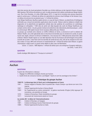 314
314
Les alternatives stratégiques
11
chapitre
ment des services de cloud permettant d’accéder aux clichés médicaux et des logiciels d’essais cliniques.
IBM injectera 700 millions de dollars en cash, le solde provenant de la dette contractée par Merge Health-
care. Pour Ginni Rometty, à la tête d’IBM depuis 2012, il s’agit de la troisième plus grosse acquisition
après le rachat pour 2 milliards de dollars du spécialiste de services cloud Softlayer et de Kenexa Corp.,
un éditeur de services de recrutement pour 1,2 milliard de dollars.
Avec Merge Healthcare, Big Blue espère donner un coup de fouet à Watson, sa plate-forme d’intelligence
artificielle, qui a trouvé ses premières applications dans la santé : Watson aide les médecins à établir des
diagnostics et la plate-forme est également utilisée dans des systèmes de surveillance en cardiologie,
radiologie et orthopédie. 7 500 sites de santé sont déjà équipés des outils de Merge Healthcare, qui
compte comme clients « les plus grands instituts de recherche et des laboratoires pharmaceutiques », selon
le communiqué. IBM espère trouver là de nouveaux débouchés pour Watson.
Le groupe, qui souhaite ainsi relancer un chiffre d’affaires en berne, a annoncé en avril la création de
Watson Health, une unité spécialisée dans la fourniture de données pour le monde de la santé, en parte-
nariat avec Apple, Johnson  Johnson et Medtronic. Une structure de 2 000 personnes devait être créée
à Boston. Watson Health repose sur une idée répandue chez les fournisseurs de technologies et les profes-
sionnels de la santé : il faut faire sortir les données de santé de leurs silos, afin de les analyser et d’en tirer
de la valeur. En tout, IBM avait annoncé un investissement de 1 milliard de dollars dans Watson. Le géant
informatique a déjà ouvert un grand centre dédié en plein cœur de Manhattan.
Source : S. Cassini, « IBM dépense 1 milliard de dollars pour une entreprise d’imagerie médicale »,
Les Échos, 7 août 2015.
QUESTION
Quelle stratégie IBM déploie-t‑il ? Pourquoi et comment ?
application 7
Auchan
QUESTIONS
À partir des informations ci-dessous :
1.  Dégager les différentes stratégies choisies par Auchan.
2.  Quelle forme de croissance Auchan a privilégiée ? Quels en sont les avantages et les limites ?
Historique du groupe Auchan
1960-70 : le démarrage dans le Nord, puis le développement en France
1961 :	
Premier magasin à Roubaix, dans le quartier des « Hauts Champs » qui donne son nom à l’en-
treprise.
1967 :	
Premier hypermarché Auchan à Roncq (Nord).
1969 :	
De l’hypermarché au centre commercial : la galerie marchande d’Englos (Lille) regroupe 30
commerces, une première en Europe.
1976 :	
Création d’Immochan, filiale immobilière du groupe.
1977 :	
Lancement de l’actionnariat salarié en France.
Les années 80 : le début de l’internationalisation
1981 :	
Création d’Alcampo, en Espagne.
1987 :	
Création de Banque Accord, filiale bancaire du groupe.
1989 :	
Premier hypermarché Auchan en Italie.
 