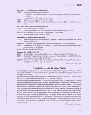 315
Les alternatives stratégiques chapitre
11
©
Dunod
-
Toute
reproduction
non
autorisée
est
un
délit.
Les années 90 : l’accélération du développement
1996 :	
Une année de développement historique :
• 
rachat des enseignes Mammouth et Atac, de Pao de Açucar au Portugal sous l’enseigne
Jumbo ;
• implantation en Pologne et au Luxembourg.
1997 :	
Partenariat avec le groupe Rinascente en Italie.
1999 :	
Premiers hypers en Chine. Premier discount d’Auchan. Lancement des produits à marque Au-
chan.
Les années 2000 : vers un commerce multicanal
2000 :	
Auchan Drive, service au volant.
2001 :	
Alliances avec RT Mart en Chine. Premiers supermarchés en Pologne par rachat.
Naissance du e-commerce avec l’ouverture du site marchand Auchandirect.
2002 :	
Premiers hypermarchés Auchan en Russie.
Changement de génération à la présidence
2004 :	
Réorganisation juridique du Groupe en 4 divisions : hypermarchés, supermarchés, Banque
Accord et Immochan.
Premier site Chronodrive (commande en ligne et retrait des achats sur un point d’enlèvement).
2006 :	
Changement de génération à la présidence : Vianney Mulliez succède à Gérard Mulliez à la
tête du conseil de surveillance.
Création d’Auchan.fr et d’Auchan Télécom.
Le groupe fête ses 50 ans (2011)
2010 :	
Création d’une activité dédiée au E-commerce (AuchanDirect, Auchan.fr, AuchanDrive)
2012 :	
Rachat de 7 magasins Cora en Hongrie ; signature d’une collaboration entre SMG (Tunisie) et
Auchan Super ; accord de franchise en Inde.
2013-14 :	
Intégration des hypermarchés Real en Ukraine, en Russie, en Roumanie, en Pologne. Signature
d’un partenariat avec CT Group au Vietnam.
Source : site auchan.com.
Présentation générale du groupe Auchan
Créée en 1961, Groupe Auchan est une entreprise familiale. Société anonyme non cotée, elle est dotée
d’un comité exécutif, d’un conseil d’administration, présidés par Vianney Mulliez, et associant un action-
nariat familial et salarié.
Groupe Auchan compte 302 500 collaborateurs (effectif moyen au 31.12.2013) dans 16 pays et a réalisé
en 2013 un chiffre d’affaires sous enseignes de 62,1 milliards d’euros TTC.
Tout en étant totalement international, la particularité de Groupe Auchan est d’avoir préservé un mode
de fonctionnement décentralisé. Chaque enseigne, dans chaque pays, est autonome, tout en travaillant
en synergie et en progressant par le partage d’expérience et la mutualisation des moyens. Groupe Auchan
est organisé en cinq activités : hypermarchés, supermarchés, Immochan, Banque Accord, et E-commerce.
C’est par une croissance essentiellement organique que le groupe a assuré le développement de ses
activités. Aussi le groupe compte-t-il aujourd’hui plus de 1600 magasins intégrés (839 hypermarchés :
Auchan, Rt-Mart, Jumbo… et 818 supermarchés : Atac, Simply Market, A 2 pas) dans le monde et 362
centres commerciaux (données au 30 juin 2014). Par ailleurs, Groupe Auchan s’appuie sur la complé-
mentarité de ses formats de distribution, ce qui l’amène à développer de nouveaux concepts avec pour
objectif de proposer à ses clients une « multisolution courses » : achats en magasin, commande en ligne
et livraison à domicile ou dans le coffre de la voiture (Drive), retrait dans les magasins et points relais :
vente en ligne)…
Source : site auchan.com.
 