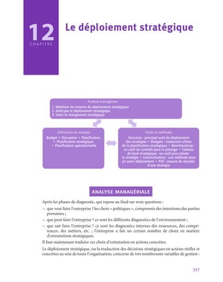 317
C H A P I T R E
Analyse managériale
1. Mobiliser les moyens du déploiement stratégique
2. Anticiper le déploiement stratégique
3. Gérer le changement stratégique
Définitions et concepts
Budget • Disruption • Planification
• Planification stratégique
• Planification opérationnelle
Outils et méthodes
Structure : principal outil de déploiement
des stratégies • Budgets : traduction ultime
de la planification stratégique • Benchmarking :
un outil de contrôle pour le pilotage • Tableau
de bord stratégique : un outil pour piloter
la stratégie • Externalisation : une méthode pour
un autre déploiement • PAF : mesure de réussite
d’une stratégie
analyse managériale
Après les phases de diagnostic, qui repose au final sur trois questions :
–
– que veut faire l’entreprise ? les choix « politiques », compromis des intentions des parties
prenantes ;
–
– que peut faire l’entreprise ? ce sont les différents diagnostics de l’environnement ;
–
– que sait faire l’entreprise ? ce sont les diagnostics internes des ressources, des compé-
tences, des métiers, etc.  ; l’entreprise a fait un certain nombre de choix en matière
d’orientations stratégiques.
Il faut maintenant traduire ces choix d’orientation en actions concrètes.
Le déploiement stratégique, ou la traduction des décisions stratégiques en actions réelles et
concrètes au sein de toute l’organisation, concerne de très nombreuses variables de gestion :
12 Le déploiement stratégique
 