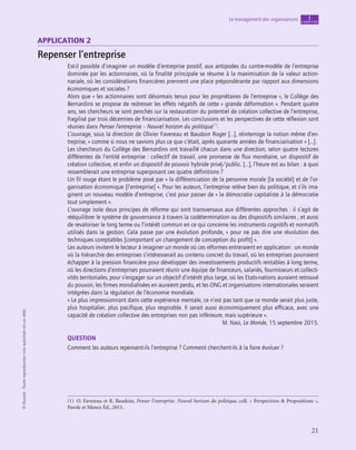 application
21
Le management des organisations chapitre
1
©
Dunod
-
Toute
reproduction
non
autorisée
est
un
délit.
Application 2
Repenser l’entreprise
Est-il possible d’imaginer un modèle d’entreprise positif, aux antipodes du contre-modèle de l’entreprise
dominée par les actionnaires, où la finalité principale se résume à la maximisation de la valeur action-
nariale, où les considérations financières prennent une place prépondérante par rapport aux dimensions
économiques et sociales ?
Alors que « les actionnaires sont désormais tenus pour les propriétaires de l’entreprise », le Collège des
Bernardins se propose de redresser les effets négatifs de cette « grande déformation ». Pendant quatre
ans, ses chercheurs se sont penchés sur la restauration du potentiel de création collective de l’entreprise,
fragilisé par trois décennies de financiarisation. Les conclusions et les perspectives de cette réflexion sont
réunies dans Penser l’entreprise – Nouvel horizon du politique(1)
.
L’ouvrage, sous la direction de Olivier Favereau et Baudoin Roger […], réinterroge la notion même d’en-
treprise, « comme si nous ne savions plus ce que c’était, après quarante années de financiarisation » […].
Les chercheurs du Collège des Bernardins ont travaillé chacun dans une direction, selon quatre lectures
différentes de l’entité entreprise : collectif de travail, une promesse de flux monétaire, un dispositif de
création collective, et enfin un dispositif de pouvoir hybride privé/public. […], l’heure est au bilan : à quoi
ressemblerait une entreprise superposant ces quatre définitions ?
Un fil rouge étant le problème posé par « la différenciation de la personne morale [la société] et de l’or-
ganisation économique [l’entreprise] ». Pour les auteurs, l’entreprise relève bien du politique, et s’ils ima-
ginent un nouveau modèle d’entreprise, c’est pour passer de « la démocratie capitaliste à la démocratie
tout simplement ».
L’ouvrage isole deux principes de réforme qui sont transversaux aux différentes approches : il s’agit de
rééquilibrer le système de gouvernance à travers la codétermination ou des dispositifs similaires ; et aussi
de revaloriser le long terme ou l’intérêt commun en ce qui concerne les instruments cognitifs et normatifs
utilisés dans la gestion. Cela passe par une évolution profonde, « pour ne pas dire une révolution des
techniques comptables [comportant un changement de conception du profit] ».
Les auteurs invitent le lecteur à imaginer un monde où ces réformes entreraient en application : un monde
où la hiérarchie des entreprises s’intéresserait au contenu concret du travail, où les entreprises pourraient
échapper à la pression financière pour développer des investissements productifs rentables à long terme,
où les directions d’entreprises pourraient réunir une équipe de financeurs, salariés, fournisseurs et collecti-
vités territoriales, pour s’engager sur un objectif d’intérêt plus large, où les Etats-nations auraient retrouvé
du pouvoir, les firmes mondialisées en auraient perdu, et les ONG et organisations internationales seraient
intégrées dans la régulation de l’économie mondiale.
« Le plus impressionnant dans cette expérience mentale, ce n’est pas tant que ce monde serait plus juste,
plus hospitalier, plus pacifique, plus respirable. Il serait aussi économiquement plus efficace, avec une
capacité de création collective des entreprises non pas inférieure, mais supérieure ».
M. Nasi, Le Monde, 15 septembre 2015.
QUESTION
Comment les auteurs repensent-ils l’entreprise ? Comment cherchent-ils à la faire évoluer ?
(1)  O. Favereau et R. Baudoin, Penser l’entreprise. Nouvel horizon du politique, coll. « Perspectives  Propositions »,
Parole et Silence Éd., 2015.
 