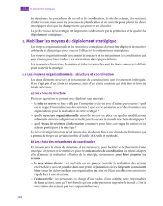 318
Le déploiement stratégique
12
chapitre
les structures, les procédures de travail et de coordination, le rôle des acteurs, des systèmes
d’information, mais aussi les processus de planification et de contrôle pour piloter les choix
stratégiques ainsi que les changements qui peuvent en découler.
La performance de la stratégie est largement conditionnée par la pertinence et la qualité du
déploiement stratégique.
1.  Mobiliser les moyens du déploiement stratégique
Les moyens organisationnels et les ressources stratégiques doivent être déployés de manière
cohérente et dynamique pour assurer l’efficacité des orientations stratégiques.
Les moyens organisationnels concernent la structure et les mécanismes de coordination qui
sont choisis pour bien traduire les orientations stratégiques définies.
Les ressources financières, humaines et informationnelles sont les trois ressources à définir
pour soutenir la stratégie.
1.1  Les moyens organisationnels : structure et coordination
Les deux éléments structure et mécanismes de coordinations sont étroitement imbriqués.
Il ne s’agit pas d’un choix en séquence, mais d’un choix conjoint qui doit être se faire en
totale cohérence.
a)  Les choix de structure
Plusieurs questions se posent pour déployer une stratégie :
–
– la mise en œuvre se fera-t‑elle par l’entreprise seule ou avec d’autres partenaires ? quel
est le degré d’internalisation des activités ? quel est le périmètre actif des frontières des
organisations pour la réalisation de cette stratégie ?
–
– quelle structure organisationnelle nouvelle mettre en place ou quelles modifications
introduire dans la configuration actuelle pour favoriser la réussite des choix stratégiques ?
–
– quel réseau de systèmes d’information construire pour faire converger les entités et les
acteurs participant à la stratégie ?
Le débat stratégie/structure n’est jamais clos, il a donné lieu à une abondante littérature qui
a permis de forger un certain nombre d’outils (cf. Outils et méthode).
b)  Les choix des mécanismes de coordination
En liaison avec le choix de structure, il est nécessaire, pour faciliter le déploiement d’une
stratégie, de penser et de mettre en place les mécanismes de coordination les mieux adaptés
afin d’assurer la réalisation effective de la stratégie, notamment pour faire coopérer les
acteurs :
–
– la supervision directe : un individu ou un groupe contrôle la réalisation des actions
enclenchées ; ceci est possible dans une petite organisation où les dirigeants connaissent
bien toutes les tâches ou dans une organisation en crise où il faut une décision autoritaire
rapide face à une situation ;
–
– l’autocontrôle : les personnes en charge d’une tâche, d’une activité, sont responsables
de leurs actions, sans qu’il soit besoin qu’une autre personne supervise le travail ; c’est la
motivation des acteurs par leur responsabilisation ;
 