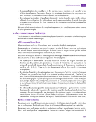 319
Le déploiement stratégique chapitre
12
©
Dunod
-
Toute
reproduction
non
autorisée
est
un
délit.
–
– la standardisation des procédures et des normes : des « manières » de travailler et de
réaliser les tâches sont élaborées et doivent être suivies par les acteurs pour tous converger
vers les mêmes pratiques donc se coordonner automatiquement ;
–
– les pratiques, les routines et la culture : de manière moins formelle mais avec les mêmes
objectifs de coordination, des habitudes de travail, des transmissions de savoir-faire, des
comportements culturels, des rites, constituent des formes de standardisation des tâches
et des activités.
Bien sûr, plusieurs mécanismes de coordination peuvent être combinés pour mieux assurer
le pilotage des stratégies
1.2  Les ressources pour la stratégie
Trois ressources essentielles doivent être déployées de manière pertinente et cohérente pour
réaliser efficacement une stratégie.
a)  Ressources financières
Elles constituent un levier déterminant pour la réussite des choix stratégiques.
Les stratégies ne nécessitent pas toutes les mêmes besoins de financement, ne gérèrent pas
les mêmes risques, les mêmes techniques de financement et ne produisent pas les mêmes
effets sur la valeur de l’entreprise, ses résultats, ses actions.
Les choix stratégiques doivent se traduire par des arbitrages entre ressources financières en
tenant compte de trois contraintes qui peuvent être divergentes :
–
– les techniques de financement : laquelle utiliser en fonction des risques financiers, en
fonction des DAS définis, des positions de produits de l’entreprise sur leur cycle de vie
et dans le portefeuille des produits ? quelle combinaison de financement constituera le
meilleur effet de levier  ? Les modes de financement influent donc sur les orientations
stratégiques ;
–
– les attentes financières des actionnaires : quel financement d’activité permettra le mieux
d’obtenir une rentabilité maximale pour créer de la valeur actionnariale ? Quel seuil ou
taux de rentabilité des capitaux investis souhaitent les actionnaires, conditionnant ainsi
les choix stratégiques ? Quelle politique de dividende peut être associée à telle stratégie ?
(un exemple flagrant est donné par les actionnaires de Carrefour qui poussent les managers
à revendre des réseaux de distribution dans les pays émergents pour récupérer des liquidités
immédiates) ;
–
– les attentes financières pour les autres acteurs de l’entreprise : quels sont les objectifs
financiers des salariés, des banquiers, des fournisseurs et des clients, de la collectivité ? Les
managers doivent comprendre que les attentes des parties prenantes peuvent constituer
des freins ou des accélérateurs à leurs choix stratégiques. Réciproquement, selon les
orientations stratégiques retenues, les impacts financiers seront différents sur les acteurs.
b)  Ressources humaines
Les acteurs sont considérés comme des ressources stratégiques dans toutes les entreprises
car la performance du déploiement d’une stratégie dépend largement de leurs activités.
Les acteurs sont analysés au sein des organisations par leurs compétences (savoirs, savoir-
faire) mais aussi par leur comportement (savoir être, savoir s’adapter, savoir devenir). Il
 
