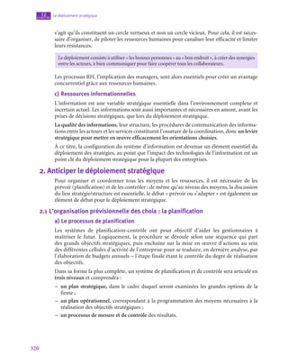 320
Le déploiement stratégique
12
chapitre
s’agit qu’ils constituent un cercle vertueux et non un cercle vicieux. Pour cela, il est néces-
saire d’organiser, de piloter les ressources humaines pour canaliser leur efficacité et limiter
leurs résistances.
Le déploiement consiste à utiliser « les bonnes personnes » au « bon endroit », à créer des synergies
entre les acteurs, à bien communiquer pour faire coopérer tous les collaborateurs.
Les processus RH, l’implication des managers, sont alors essentiels pour créer un avantage
concurrentiel grâce aux ressources humaines.
c)  Ressources informationnelles
L’information est une variable stratégique essentielle dans l’environnement complexe et
incertain actuel. Les informations sont aussi importantes et nécessaires en amont, avant les
prises de décisions stratégiques, que lors du déploiement stratégique.
La qualité des informations, leur structure, les procédures de communication des informa-
tions entre les acteurs et les services constituent l’ossature de la coordination, donc un levier
stratégique pour mettre en œuvre efficacement les orientations choisies.
À ce titre, la configuration du système d’information est devenue un élément essentiel du
déploiement des stratégies, au point que l’impact des technologies de l’information est un
point clé du déploiement stratégique pour la plupart des entreprises.
2.  Anticiper le déploiement stratégique
Pour organiser et coordonner tous les moyens et les ressources, il est nécessaire de les
prévoir (planification) et de les contrôler ; de même qu’au niveau des moyens, la discussion
du lien stratégie/structure est essentielle, le débat « prévoir ou s’adapter » est également un
élément de débat pour le déploiement stratégique.
2.1  L’organisation prévisionnelle des choix : la planification
a)  Le processus de planification
Les systèmes de planification-contrôle ont pour objectif d’aider les gestionnaires à
maîtriser le futur. Logiquement, la procédure se déroule selon une séquence qui part
des grands objectifs stratégiques, puis enchaîne sur la mise en œuvre d’actions au sein
des différentes cellules d’activité de l’entreprise pour se traduire, en dernière analyse, par
l’élaboration de budgets annuels – l’étape finale étant le contrôle du degré de réalisation
des objectifs.
Dans sa forme la plus complète, un système de planification et de contrôle sera articulé en
trois niveaux et comprendra :
–
– un plan stratégique, dans le cadre duquel seront examinées les grandes options de la
firme ;
–
– un plan opérationnel, correspondant à la programmation des moyens nécessaires à la
réalisation des objectifs stratégiques ;
–
– un processus de mesure et de contrôle des résultats.
 