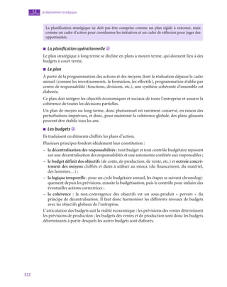322
Le déploiement stratégique
12
chapitre
La planification stratégique ne doit pas être comprise comme un plan rigide à exécuter, mais
comme un cadre d’action pour coordonner les initiatives et un cadre de réflexion pour juger des
opportunités.
■
■ La planification opérationnelle d
Le plan stratégique à long terme se décline en plans à moyen terme, qui donnent lieu à des
budgets à court terme.
■
■ Le plan
À partir de la programmation des actions et des moyens dont la réalisation dépasse le cadre
annuel (comme les investissements, la formation, les effectifs), programmation établie par
centre de responsabilité (fonctions, divisions, etc.), une synthèse cohérente d’ensemble est
élaborée.
Ce plan doit intégrer les objectifs économiques et sociaux de toute l’entreprise et assurer la
cohérence de toutes les décisions partielles.
Un plan de moyen ou long terme, donc pluriannuel est rarement conservé, en raison des
perturbations imprévues, et donc, pour maintenir la cohérence globale, des plans glissants
peuvent être établis tous les ans.
■
■ Les budgets d
Ils traduisent en éléments chiffrés les plans d’action.
Plusieurs principes fondent idéalement leur constitution :
–
– la décentralisation des responsabilités : tout budget et tout contrôle budgétaire reposent
sur une décentralisation des responsabilités et une autonomie conférée aux responsables ;
–
– le budget définit des objectifs (de coûts, de production, de vente, etc.) et octroie concrè-
tement des moyens chiffrés et datés à utiliser au mieux (du financement, du matériel,
des hommes…) ;
–
– la logique temporelle : pour un cycle budgétaire annuel, les étapes se suivent chronologi-
quement depuis les prévisions, ensuite la budgétisation, puis le contrôle pour induire des
éventuelles actions correctrices ;
–
– la cohérence : la non-convergence des objectifs est un sous-produit «  pervers  » du
principe de décentralisation. Il faut donc harmoniser les différents niveaux de budgets
avec les objectifs globaux de l’entreprise.
L’articulation des budgets suit la réalité économique : les prévisions des ventes déterminent
les prévisions de production ; les budgets des ventes et de production sont donc les budgets
déterminants à partir desquels les autres budgets sont élaborés.
 