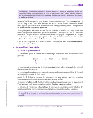 325
Le déploiement stratégique chapitre
12
©
Dunod
-
Toute
reproduction
non
autorisée
est
un
délit.
Puis la vitesse d’évolution des paramètres influant l’activité de l’entreprise, notamment le caractère
soudain et profond des changements (le terme de disruption d est à présent souvent employé),
tant technologiques, que commerciaux, sociaux et financiers, a conduit à l’émergence du concept
de gestion stratégique.
Alors qu’antérieurement les deux termes étaient antinomiques, l’un correspondant à la
vision à long terme, l’autre à l’action concrète à court terme, ils sont maintenant associés
pour signifier que, dans le cadre d’une orientation stratégique à long terme, l’entreprise doit
en permanence s’adapter vite et souvent.
Si les plans pensés à l’avance perdent de leur pertinence, la réflexion à long terme pour
définir des grandes orientations garde tout son sens. L’entreprise n’a pas le choix entre
prévoir ou s’adapter, elle doit prévoir (orientations stratégiques à long terme) et s’adapter
(ajustements à court terme pour profiter des opportunités et limiter les conséquences
néfastes de certaines évolutions de l’environnement).
C’est en fait l’adaptation de la phrase attribuée à Sénèque : « il n’est pas de vent favorable à
celui qui ne sait où il va ».
2.3  Le contrôle de la stratégie
a)  Qu’est-ce que le contrôle ?
Le contrôle fait partie de toute action, comme étape nécessaire dans le processus itératif de
gestion :
Décision Action Contrôle
Le contrôle de la stratégie relève de l’équipe de direction et englobe le contrôle des objectifs,
des ressources, des résultats.
Le contrôle de la stratégie recouvre alors la maîtrise de l’ensemble des variables de l’organi-
sation donc le contrôle de l’entreprise.
Ainsi, Fayol définit le contrôle de l’entreprise par cinq tâches  : prévoir, organiser,
commander, coordonner et contrôler au sens étroit de vérifier.
De même, P. Tabatoni et P. Jarniou(1)
définissent l’action des managers sur la régulation de
l’entreprise par trois termes complémentaires : finaliser, organiser, animer.
Le contrôle de l’entreprise est donc large et complexe et les dirigeants doivent alors être
capables de réguler ces trois dimensions, stratégique, organisationnelle et humaine.
Le contrôle de la stratégie ne peut être déconnecté des autres niveaux et des autres formes de
contrôle.
(1)  P. Tabatoni, P. Jarniou, Les systèmes de gestion, politique et structure, PUF, 1975.
 