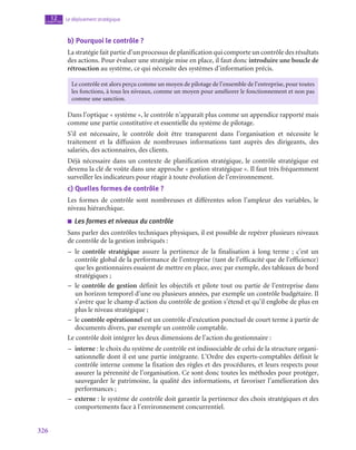 326
Le déploiement stratégique
12
chapitre
b)  Pourquoi le contrôle ?
La stratégie fait partie d’un processus de planification qui comporte un contrôle des résultats
des actions. Pour évaluer une stratégie mise en place, il faut donc introduire une boucle de
rétroaction au système, ce qui nécessite des systèmes d’information précis.
Le contrôle est alors perçu comme un moyen de pilotage de l’ensemble de l’entreprise, pour toutes
les fonctions, à tous les niveaux, comme un moyen pour améliorer le fonctionnement et non pas
comme une sanction.
Dans l’optique « système », le contrôle n’apparaît plus comme un appendice rapporté mais
comme une partie constitutive et essentielle du système de pilotage.
S’il est nécessaire, le contrôle doit être transparent dans l’organisation et nécessite le
traitement et la diffusion de nombreuses informations tant auprès des dirigeants, des
salariés, des actionnaires, des clients.
Déjà nécessaire dans un contexte de planification stratégique, le contrôle stratégique est
devenu la clé de voûte dans une approche « gestion stratégique ». Il faut très fréquemment
surveiller les indicateurs pour réagir à toute évolution de l’environnement.
c)  Quelles formes de contrôle ?
Les formes de contrôle sont nombreuses et différentes selon l’ampleur des variables, le
niveau hiérarchique.
■
■ Les formes et niveaux du contrôle
Sans parler des contrôles techniques physiques, il est possible de repérer plusieurs niveaux
de contrôle de la gestion imbriqués :
–
– le contrôle stratégique assure la pertinence de la finalisation à long terme  ; c’est un
contrôle global de la performance de l’entreprise (tant de l’efficacité que de l’efficience)
que les gestionnaires essaient de mettre en place, avec par exemple, des tableaux de bord
stratégiques ;
–
– le contrôle de gestion définit les objectifs et pilote tout ou partie de l’entreprise dans
un horizon temporel d’une ou plusieurs années, par exemple un contrôle budgétaire. Il
s’avère que le champ d’action du contrôle de gestion s’étend et qu’il englobe de plus en
plus le niveau stratégique ;
–
– le contrôle opérationnel est un contrôle d’exécution ponctuel de court terme à partir de
documents divers, par exemple un contrôle comptable.
Le contrôle doit intégrer les deux dimensions de l’action du gestionnaire :
–
– interne : le choix du système de contrôle est indissociable de celui de la structure organi-
sationnelle dont il est une partie intégrante. L’Ordre des experts-comptables définit le
contrôle interne comme la fixation des règles et des procédures, et leurs respects pour
assurer la pérennité de l’organisation. Ce sont donc toutes les méthodes pour protéger,
sauvegarder le patrimoine, la qualité des informations, et favoriser l’amélioration des
performances ;
–
– externe : le système de contrôle doit garantir la pertinence des choix stratégiques et des
comportements face à l’environnement concurrentiel.
 