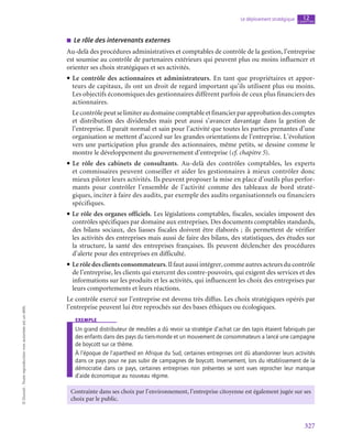 327
Le déploiement stratégique chapitre
12
©
Dunod
-
Toute
reproduction
non
autorisée
est
un
délit.
■
■ Le rôle des intervenants externes
Au-delà des procédures administratives et comptables de contrôle de la gestion, l’entreprise
est soumise au contrôle de partenaires extérieurs qui peuvent plus ou moins influencer et
orienter ses choix stratégiques et ses activités.
• Le contrôle des actionnaires et administrateurs. En tant que propriétaires et appor-
teurs de capitaux, ils ont un droit de regard important qu’ils utilisent plus ou moins.
Les objectifs économiques des gestionnaires diffèrent parfois de ceux plus financiers des
actionnaires.
Lecontrôlepeutselimiteraudomainecomptableetfinancierparapprobationdescomptes
et distribution des dividendes mais peut aussi s’avancer davantage dans la gestion de
l’entreprise. Il paraît normal et sain pour l’activité que toutes les parties prenantes d’une
organisation se mettent d’accord sur les grandes orientations de l’entreprise. L’évolution
vers une participation plus grande des actionnaires, même petits, se dessine comme le
montre le développement du gouvernement d’entreprise (cf. chapitre 5).
• Le rôle des cabinets de consultants. Au-delà des contrôles comptables, les experts
et commissaires peuvent conseiller et aider les gestionnaires à mieux contrôler donc
mieux piloter leurs activités. Ils peuvent proposer la mise en place d’outils plus perfor-
mants pour contrôler l’ensemble de l’activité comme des tableaux de bord straté-
giques, inciter à faire des audits, par exemple des audits organisationnels ou financiers
spécifiques.
• Le rôle des organes officiels. Les législations comptables, fiscales, sociales imposent des
contrôles spécifiques par domaine aux entreprises. Des documents comptables standards,
des bilans sociaux, des liasses fiscales doivent être élaborés ; ils permettent de vérifier
les activités des entreprises mais aussi de faire des bilans, des statistiques, des études sur
la structure, la santé des entreprises françaises. Ils peuvent déclencher des procédures
d’alerte pour des entreprises en difficulté.
• Lerôledesclientsconsommateurs.Ilfaut aussi intégrer, commeautresacteursducontrôle
de l’entreprise, les clients qui exercent des contre-pouvoirs, qui exigent des services et des
informations sur les produits et les activités, qui influencent les choix des entreprises par
leurs comportements et leurs réactions.
Le contrôle exercé sur l’entreprise est devenu très diffus. Les choix stratégiques opérés par
l’entreprise peuvent lui être reprochés sur des bases éthiques ou écologiques.
exemple
Un grand distributeur de meubles a dû revoir sa stratégie d’achat car des tapis étaient fabriqués par
des enfants dans des pays du tiers-monde et un mouvement de consommateurs a lancé une campagne
de boycott sur ce thème.
À l’époque de l’apartheid en Afrique du Sud, certaines entreprises ont dû abandonner leurs activités
dans ce pays pour ne pas subir de campagnes de boycott. Inversement, lors du rétablissement de la
démocratie dans ce pays, certaines entreprises non présentes se sont vues reprocher leur manque
d’aide économique au nouveau régime.
Contrainte dans ses choix par l’environnement, l’entreprise citoyenne est également jugée sur ses
choix par le public.
 