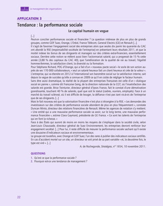 22
22
22
Le management des organisations
1
chapitre
Application 3
Tendance : la performance sociale
Le capital humain en vogue
[…]
Peut-on concilier performances sociale et financière ? La question intéresse de plus en plus de grands
groupes, comme GDF Suez, Orange, L’Oréal, France Télécom, General Electric (GE) et Renault […].
Il s’agit de favoriser l’engagement social des entreprises alors que seules dix parmi les quarante du CAC
ont abordé la RSE (responsabilité sociétale de l’entreprise) en présentant leurs résultats 2011, et que la
moitié indexe les bonus de ses dirigeants et managers sur des critères extra-financiers, essentiellement
sociaux. Derrière cette notion se mêlent aussi bien l’actionnariat salarié, qui a progressé de 15 % cette
année (3,88 % des capitaux du CAC 40), que l’amélioration de la qualité de vie au travail, l’égalité
hommes-femmes, la satisfaction client, la diversité ou la formation.
Pour Stéphane Richard, PDG d’Orange, qui a fait d’un « nouveau pacte social » le socle de son action au-
près de ses 170 000 collaborateurs, « seul un salarié heureux fait un client heureux et crée de la valeur ».
L’entreprise, qui va étendre en 2012 à l’international son baromètre social sur la satisfaction interne, sait
depuis la vague de suicides qu’elle a connue en 2009 ce qu’il en coûte de négliger le facteur humain.
Sans être aussi dramatique, la réalité de la plupart des entreprises françaises est celle d’un « dialogue
social en panne », comme dit Françoise Geng, de la direction nationale de la CGT, où l’insatisfaction des
salariés est grande. Brice Teinturier, directeur général d’Ipsos France, fait le constat d’une démotivation
grandissante, touchant 40 % de salariés, quel que soit le statut (cadres, ouvriers, employés). Face à un
marché du travail sclérosé, où il est difficile de bouger, la défiance n’est pas tant vis-à-vis de l’entreprise
que de ses dirigeants. […]
Mais le fait nouveau est que la valorisation financière n’est plus si étrangère à la RSE. « Les demandes des
investisseurs sur des critères de performance sociale abondent de plus en plus fréquemment », constate
Duncan Minto, directeur des relations financières de Renault. Même les agences de notation s’y mettent.
« Une entité qui a une mauvaise performance sociale va avoir, sur le long terme, une mauvaise perfor-
mance financière », estime Clara Gaymard, présidente de GE France. « Ce sont les talents de l’entreprise
qui en font la richesse. »
Face à des États qui auront de moins en moins les moyens de s’impliquer dans la société civile, selon
Jean-Louis Chaussade, directeur général de Suez Environnement, les entreprises devront renforcer leur
engagement sociétal. […] Pour lui, il reste difficile de mesurer la performance sociale sachant qu’il existe
une douzaine d’indicateurs sociaux et environnementaux.
Le groupe est toutefois, avec Orange et GDF Suez, l’un des rares à publier des indicateurs sociaux certifiés.
En cas d’accident mortel sur un site, un directeur se voit privé de sa part variable « et, la deuxième fois, le
type est viré ». […]
A. de Rochegonde, Stratégies, n° 1654, 10 novembre 2011.
QUESTIONS
1.  Qu’est ce que la performance sociale ?
2.  Pourquoi est-ce une tendance de management ?
 