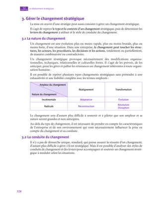 328
Le déploiement stratégique
12
chapitre
3.  Gérer le changement stratégique
La mise en œuvre d’une stratégie peut aussi consister à gérer un changement stratégique.
Il s’agit de repérer le type et le contexte d’un changement stratégique, puis de déterminer les
leviers de changement à utiliser et le style de conduite du changement.
3.1  La nature du changement
Un changement est une évolution plus ou moins rapide, plus ou moins brutale, plus ou
moins forte, d’une situation. Dans une entreprise, le changement peut toucher les struc-
tures, les acteurs, les procédures, les décisions et les actions, totalement ou partiellement,
de manière combinatoire ou contradictoire.
Un changement stratégique provoque nécessairement des modifications organisa-
tionnelles, techniques, relationnelles et culturelles fortes. Il s’agit de les prévoir, de les
anticiper, pour les gérer et pallier les résistances au changement inhérentes à toute organi-
sation humaine.
Il est possible de repérer plusieurs types changements stratégiques sans prétendre à une
exhaustivité et une lisibilité complète avec les termes employés :
Ampleur du changement
Nature du changement
Réalignement Transformation
Incrémentale Adaptation Évolution
Radicale Reconstruction
Révolution
Disruption
Le changement sera d’autant plus difficile à soutenir et à piloter que son ampleur et sa
nature seront grandes et non anticipées.
Au-delà du type de changement, il est nécessaire de prendre en compte les caractéristiques
de l’entreprise et de son environnement qui vont nécessairement influencer la prise en
compte du changement et sa conduite.
3.2  La conduite du changement
Il n’y a pas de démarche unique, standard, qui puisse assurer la réussite d’un changement,
d’autant plus difficile à gérer s’il est stratégique. Mais il est possible d’analyser des styles de
conduite de changement et des leviers pour accompagner et soutenir un changement straté-
gique à moduler selon les situations.
 