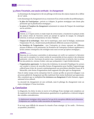 330
Le déploiement stratégique
12
chapitre
3.3  Dans l’incertain, une seule certitude : le changement
La dynamique du changement et de son pilotage est devenue des enjeux majeurs de ce début
de xxi
e
 siècle.
Cettedynamiqueduchangement est aucroisement d’un certain nombre deproblématiques :
–
– la place de l’anticipation : prévoir et s’adapter, la gestion stratégique sans doute plus
pertinente que la planification stratégique ;
–
– la nature et l’ampleur du changement notamment en raison de l’impact du numérique
sur les activités ;
exemple
Internet, vu à l’origine comme un simple moyen de communication, a bouleversé en quelques années
des secteurs entiers de l’économie comme par exemple les agences de voyages, les compagnes
aériennes, la vente par correspondance, les taxes, l’hôtellerie.
–
– l’impact de la technologie : bien sûr le numérique, mais aussi la biologie, maintenant
l’impression 3D, etc., bouleversent profondément différents secteurs d’activités ;
–
– les frontières de l’organisation : avec l’entreprise en réseau reposant sur différents
niveaux d’alliance et de partenariat, les frontières de l’entreprise évoluent rapidement à
la fois comme conséquence des stratégies mais aussi en tant qu’option stratégique ;
exemple
Beaucoup de constructeurs automobiles et aéronautiques ont confié non seulement la fabrication
mais aussi la conception d’un certain nombre de sous-ensembles de leurs produits à des entreprises
partenaires ; ainsi les « fournisseurs de premier rang » investissent dans la recherche, dans la concep-
tion des produits du « donneur d’ordres » alors que, juridiquement, il s’agit d’entités distinctes.
–
– l’organisation apprenante : la vitesse des évolutions, la nécessité d’impliquer les acteurs
ont conduit à trouver de nouvelles formes d’organisation pour faciliter l’apprentissage
collectif pour éviter de recourir systématiquement aux procédures planifiées issues de la
hiérarchie, cette forme d’organisation étant supposée être plus apte au changement.
Dans le même temps où les entreprises font le constat qu’elles ne peuvent échapper à un
processus global de changement qu’elles maîtrisent bien moins facilement qu’auparavant,
elles constatent que se multiplient les résistances au changement d’ordre humain, organi-
sationnel et/ou culturel.
La nécessité du changement est une certitude, mais le pilotage du changement reste un
enjeu stratégique à l’issue incertaine.
4.  Conclusion
Le diagnostic, les choix, la mise en œuvre et le pilotage d’une stratégie sont complexes car
ils requièrent de nombreuses informations quantitatives et qualitatives et doivent intégrer
des variables contradictoires.
Le déploiement stratégique relève autant de l’art que de la conception réfléchie tant la dimension
d’adaptation aux conditions réelles rencontrées est importante.
Il est tout aussi difficile de mesurer la réussite d’une stratégie (cf. les outils : Pertinence,
acceptabilité, faisabilité).
 
