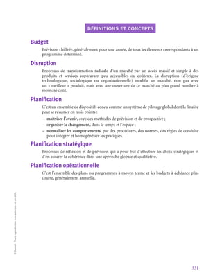 331
©
Dunod
-
Toute
reproduction
non
autorisée
est
un
délit.
définitions et concepts
Budget
Prévision chiffrée, généralement pour une année, de tous les éléments correspondants à un
programme déterminé.
Disruption
Processus de transformation radicale d’un marché par un accès massif et simple à des
produits et services auparavant peu accessibles ou coûteux. La disruption (d’origine
technologique, sociologique ou organisationnelle) modifie un marché, non pas avec
un « meilleur » produit, mais avec une ouverture de ce marché au plus grand nombre à
moindre coût.
Planification
C’est un ensemble de dispositifs conçu comme un système de pilotage global dont la finalité
peut se résumer en trois points :
–
– maîtriser l’avenir, avec des méthodes de prévision et de prospective ;
–
– organiser le changement, dans le temps et l’espace ;
–
– normaliser les comportements, par des procédures, des normes, des règles de conduite
pour intégrer et homogénéiser les pratiques.
Planification stratégique
Processus de réflexion et de prévision qui a pour but d’effectuer les choix stratégiques et
d’en assurer la cohérence dans une approche globale et qualitative.
Planification opérationnelle
C’est l’ensemble des plans ou programmes à moyen terme et les budgets à échéance plus
courte, généralement annuelle.
 