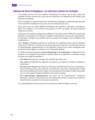 334
Le déploiement stratégique
12
chapitre
Tableau de bord stratégique : un outil pour piloter la stratégie
Tout tableau de bord est une synthèse d’indicateurs de nature diverse pour suivre des
variables d’action, mesurer les écarts entre les objectifs et les réalisations afin d’aider à des
décisions de pilotage.
Pour la stratégie, il s’agit de traduire les orientations stratégiques en objectifs opérationnels
et de contrôler la réalisation des actions avec des indicateurs de suivi.
Ainsi, pour avoir une vision globale synthétique mais articulée, cohérente et interdépen-
dante, R.S. Kaplan et D.P. Norton ont proposé en 1987 un tableau de bord prospectif
(balanced scorecard).
L’objectif est de piloter la performance globale de l’entreprise donc l’efficacité (attente des
objectifs et des résultats) et l’efficience (meilleure utilisation des moyens de l’organisation).
Il s’agit donc d’intégrer des variables visant le marché et la stratégie, et des variables visant
l’organisation.
Ainsi, Kaplan et Norton proposent de construire des indicateurs dans quatre domaines
(deux pour l’extérieur, la finance et les clients, deux pour l’intérieur, les processus internes
et l’apprentissage organisationnel) en les déclinant à partir d’une vision stratégique pour
qu’ils soient bien alignés et cohérents avec l’orientation globale.
Ce tableau de bord répond aux besoins de pilotage de la performance. S’appuyant sur les
missions et la stratégie de l’entreprise, il décline celles-ci en objectifs et en mesures autour
de quatre axes jugés primordiaux :
–
– l’axe financier qui permet de juger des résultats des autres axes ;
–
– l’axe client qui identifie les segments de marché sur lesquels l’entreprise souhaite se
positionner ;
–
– l’axe processus internes qui analyse les politiques d’amélioration de trois composantes :
l’innovation/conception des produits, la production (processus classiquement étudié
dans tous les tableaux de bord), l’après-vente qui permet d’envisager la valeur du produit
sur un cycle complet intégrant utilisation mais aussi recyclage…
–
– l’axe apprentissage organisationnel qui porte sur les infrastructures (ressources
humaines, systèmes et procédures) que l’entreprise doit mettre en place pour améliorer
la performance et générer la croissance à long terme.
Les caractéristiques de chacun des axes sont présentées dans le tableau ci-contre.
 