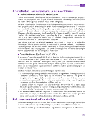 337
Le déploiement stratégique chapitre
12
©
Dunod
-
Toute
reproduction
non
autorisée
est
un
délit.
Externalisation : une méthode pour un autre déploiement
■
■ Tendance à l’usage fréquent de l’externalisation
Depuis la décennie 80, les entreprises ont plutôt tendance à associer une stratégie de spécia-
lisation sur des segments pour lesquels elles sont rentables et une stratégie d’externalisation
des autres activités par des alliances avec d’autres entreprises.
En effet, les entreprises confrontées à un marché fortement concurrentiel avec des dispa-
rités géographiques et technologiques fortes recherchent la performance en se focalisant
sur les activités qu’elles maîtrisent (par leur expérience, leur compétence technologique,
leur niveau de coût) : elles se spécialisent donc sur des métiers, ce qui conduit parfois à se
désengager d’activités connexes dans lesquelles elles s’étaient diversifiées avant. De manière
corrélée, elles font faire par d’autres entreprises, les tâches et les activités pour lesquelles
elles ne sont pas compétitives, nouant ainsi des relations de dépendance constituant un
réseau de coopération et d’interdépendance complexe.
La tendance est donc à une stratégie de réseau comprenant recentrage et externalisation,
fondée sur la prise en compte des coûts de transaction au sens de R. Coase et O. Williamson.
Le développement des places de marché sur Internet ne fait que prolonger cette tendance en
lui donnant une force insoupçonnée : des appels d’offres peuvent être traités en quelques
heures, les partenaires ont une vue globale du marché.
■
■ Externalisation : un déploiement parfois délicat
Si beaucoup d’entreprises ont choisi, depuis la décennie 80, le recentrage sur leur métier et
l’externalisation des activités qu’elles maîtrisent moins, des retours en arrière sont obser-
vables dès la fin des années 90. Les entreprises s’aperçoivent qu’il est difficile de devenir une
entreprise virtuelle, pilote interface de multiples activités gérées par plein d’autres entre-
prises car les conséquences organisationnelles sont lourdes et les résultats stratégiques pas
toujours au rendez-vous.
En effet, plusieurs limites à ces choix stratégiques apparaissent :
–
– le revers stratégique principal de l’externalisation est la dépendance accrue que contracte
l’entreprise donneuse d’ordre auprès de ses multiples sous-traitants  ; elle perd des
compétences et le rapport de force tend à s’inverser ; Danone a repris à son compte la
préparation des commandes des produits frais dans certains entrepôts car la logistique
est devenue une fonction stratégique qu’il faut maîtriser ;
–
– la qualité ne suit pas toujours : les sous-traitants ne développent pas le même degré
de qualité que le donneur d’ordre ou ne respectent pas la charte qualité établie ; ainsi
Novotel a réintégré le nettoyage des chambres dans son activité ;
–
– des coûts cachés mal maîtrisés : la gestion et le suivi avec les sous-traitants nécessitent des
procédures, du temps, des hommes donc des coûts dont il faut tenir compte quand on
fait la comparaison entre internalisation ou externalisation d’une activité.
PAF : mesure de réussite d’une stratégie
Plusieurs critères peuvent être utilisés pour évaluer la réussite d’une stratégie, même si les
facteurs d’influence, les facteurs de contingence, les aléas, peuvent biaiser ces critères.
Les analystes en stratégie en retiennent trois : la pertinence, l’acceptabilité et la faisabilité.
 