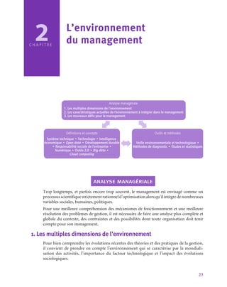 23
2
C H A P I T R E
L’environnement 	
du management
Analyse managériale
1. Les multiples dimensions de l’environnement
2. Les caractéristiques actuelles de l’environnement à intégrer dans le management
3. Les nouveaux défis pour le management
Définitions et concepts
Système technique • Technologie • Intelligence
économique • Open data • Développement durable
• Responsabilité sociale de l’entreprise •
Numérique • Outils 2.0 • Big data •
Cloud computing
Outils et méthodes
Veille environnementale et technologique •
Méthodes de diagnostic • Études et statistiques
analyse managériale
Trop longtemps, et parfois encore trop souvent, le management est envisagé comme un
processusscientifiquestrictementrationneld’optimisationalorsqu’ilintègredenombreuses
variables sociales, humaines, politiques.
Pour une meilleure compréhension des mécanismes de fonctionnement et une meilleure
résolution des problèmes de gestion, il est nécessaire de faire une analyse plus complète et
globale du contexte, des contraintes et des possibilités dont toute organisation doit tenir
compte pour son management.
1.  Les multiples dimensions de l’environnement
Pour bien comprendre les évolutions récentes des théories et des pratiques de la gestion,
il convient de prendre en compte l’environnement qui se caractérise par la mondiali-
sation des activités, l’importance du facteur technologique et l’impact des évolutions
sociologiques.
 