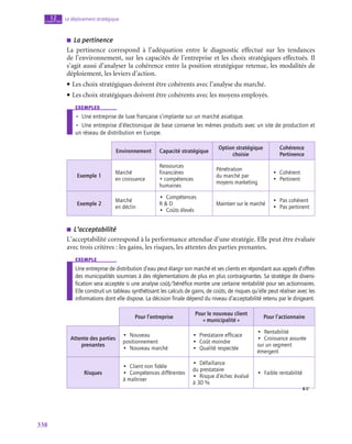 338
Le déploiement stratégique
12
chapitre
■
■ La pertinence
La pertinence correspond à l’adéquation entre le diagnostic effectué sur les tendances
de l’environnement, sur les capacités de l’entreprise et les choix stratégiques effectués. Il
s’agit aussi d’analyser la cohérence entre la position stratégique retenue, les modalités de
déploiement, les leviers d’action.
• Les choix stratégiques doivent être cohérents avec l’analyse du marché.
• Les choix stratégiques doivent être cohérents avec les moyens employés.
exemples
•
• Une entreprise de luxe française s’implante sur un marché asiatique.
•
• Une entreprise d’électronique de base conserve les mêmes produits avec un site de production et
un réseau de distribution en Europe.
Environnement Capacité stratégique
Option stratégique
choisie
Cohérence
Pertinence
Exemple 1
Marché
en croissance
Ressources
financières
+ compétences
humaines
Pénétration
du marché par
moyens marketing
•  Cohérent
•  Pertinent
Exemple 2
Marché
en déclin
•  Compétences
R  D
•  Coûts élevés
Maintien sur le marché
•  Pas cohérent
•  Pas pertinent
■
■ L’acceptabilité
L’acceptabilité correspond à la performance attendue d’une stratégie. Elle peut être évaluée
avec trois critères : les gains, les risques, les attentes des parties prenantes.
exemple
Une entreprise de distribution d’eau peut élargir son marché et ses clients en répondant aux appels d’offres
des municipalités soumises à des réglementations de plus en plus contraignantes. Sa stratégie de diversi-
fication sera acceptée si une analyse coût/bénéfice montre une certaine rentabilité pour ses actionnaires.
Elle construit un tableau synthétisant les calculs de gains, de coûts, de risques qu’elle peut réaliser avec les
informations dont elle dispose. La décision finale dépend du niveau d’acceptabilité retenu par le dirigeant.
Pour l’entreprise
Pour le nouveau client
« municipalité »
Pour l’actionnaire
Attente des parties
prenantes
•  Nouveau
positionnement
•  Nouveau marché
•  Prestataire efficace
•  Coût moindre
•  Qualité respectée
•  Rentabilité
•  Croissance assurée
sur un segment
émergent
Risques
•  Client non fidèle
•  Compétences différentes
à maîtriser
•  Défaillance
du prestataire
•  Risque d’échec évalué
à 30 %
•  Faible rentabilité
 