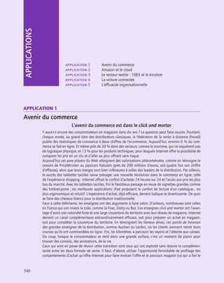 340
340
APPLICATIONS
application 1	 Avenir du commerce
application 2	 Amazon et le cloud
application 3	 Le secteur textile : 1083 et le tricolore
application 4	 La voiture connectée
application 5	 L’efficacité organisationnelle
application 1
Avenir du commerce
L’avenir du commerce est dans le click and mortar
Y aura-t‑il encore des consommateurs en magasins dans dix ans ? La question peut faire sourire. Pourtant,
chaque année, au grand dam des distributeurs classiques, la Fédération de la vente à distance (Fevad)
publie des statistiques de croissance à deux chiffres de l’e-commerce. Aujourd’hui, environ 6 % du com-
merce se fait en ligne. Et même près de 20 % dans des secteurs, comme le tourisme, qui ne requièrent pas
de logistique physique, et 13 % pour les produits techniques, pour lesquels Internet offre la possibilité de
comparer les prix en un clic et d’aller au plus offrant sans risque.
Aujourd’hui ces pure players du Web atteignent des valorisations phénoménales, comme en témoigne la
cession de PriceMinister au japonais Rakuten (près de 200 millions d’euros, soit quatre fois son chiffre
d’affaires), alors que leurs marges sont bien inférieures à celles des leaders de la distribution. Par ailleurs,
le succès des tablettes tactiles laisse présager une nouvelle révolution dans le commerce en ligne, celle
de l’expérience shopping : Internet offrait le confort d’acheter 24 heures sur 24 et l’accès aux prix les plus
bas du marché. Avec les tablettes tactiles, fini le fastidieux passage en revue de vignettes grandes comme
des timbres-poste ; les meilleures applications iPad proposent le confort de lecture d’un catalogue… en
plus ergonomique et intuitif. L’expérience d’achat, déjà efficace, devient ludique et divertissante. De quoi
se faire des cheveux blancs pour la distribution traditionnelle.
Face à cette déferlante, les enseignes ont des arguments à faire valoir. D’ailleurs, nombreuses sont celles
en France qui ont investi la toile, comme la Fnac, Darty ou But. Ces enseignes click and mortar ont l’avan-
tage d’avoir une notoriété forte et une large couverture du territoire avec leur réseau de magasins. Internet
devient un canal complémentaire extraordinairement efficace, soit pour préparer un achat en magasin,
soit pour compléter la couverture du territoire. En témoignent les fameux drives, ces points de livraison
des grandes enseignes de la distribution, comme Auchan ou Leclerc, où les clients viennent retirer leurs
courses qu’ils ont commandées en ligne. Fini, les kilomètres à parcourir les rayons et l’attente aux caisses.
Du coup, lorsque le consommateur se rend dans une grande surface, c’est un moment de plaisir pour
trouver des conseils, des animations, de la vie.
Ceux qui sont en passe de réussir cette transition sont ceux qui ont exploité sans réserve la complémen-
tarité entre les deux formats de vente. Il faut, d’abord, utiliser l’opportunité formidable de profilage des
comportements d’achat qu’offre Internet pour faire évoluer l’offre et le parcours magasin (ce qui a fait le
 
