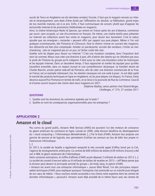 341
Le déploiement stratégique chapitre
12
©
Dunod
-
Toute
reproduction
non
autorisée
est
un
délit.
succès de Tesco en Angleterre ces dix dernières années). Ensuite, il faut que le magasin renvoie sur Inter-
net et réciproquement, sans états d’âme dictés par l’affectation du résultat. La fidélisation, grand enjeu
de nos marchés matures, est à ce prix. Enfin, il faut communiquer de concert, plutôt que d’opposer les
exclusivités Internet et les promotions théâtralisées en magasins.
Ainsi, la chaîne britannique Marks  Spencer, qui revient en France après dix ans d’absence, commence
par ouvrir, sans scrupule, un site d’e-commerce en français. De même, une chaîne textile peut présenter
sur Internet ses collections avant leur vente en magasins, pour réussir leur lancement. C’est la valeur
ajoutée que ces enseignes « mutantes » peuvent offrir par rapport aux pure players. Même si l’on voit
quelques e-commerçants, tels Pixmania et CDiscount, faire le chemin inverse en ouvrant des magasins,
leur démarche est bien plus compliquée. Acheter un pas-de-porte, recruter des vendeurs, s’initier au mer-
chandising : cela ne s’apprend pas en un jour, et l’échec coûte très cher.
Quelles sont les étapes pour réussir sur Internet ? C’est une mutation complexe, donc l’impulsion doit
venir du sommet. Mieux vaut créer une direction à part, afin d’attirer des talents qui ne s’étiolent pas sous
le poids de l’histoire du groupe qu’ils intègrent. Il doit aussi se créer une émulation entre les historiques
et les équipes Internet. Dans un deuxième temps, il faut rapprocher et mailler les équipes pour qu’elles
travaillent ensemble, dans un respect mutuel et une compréhension réciproque. Le transfert récent de
Charles Bianchi, ancien patron exécutif de Pixmania, afin de créer une direction commerciale de la Fnac
en France, est un exemple intéressant. Oui, les retailers classiques ont une carte à jouer ; ils ont déjà capté
le marché des produits techniques en ligne en Angleterre, où les pure players ont disparu. En France, Darty
devance aujourd’hui Pixmania en termes de trafic, et se lance à la poursuite de Rue du Commerce. Ceux-là
et d’autres auront toujours des clients dans leurs magasins en 2021.
Delphine Mathez, senior partner chez Roland Berger,
Challenges, n° 274, 27 octobre 2011
QUESTIONS
1.  Quelles sont les évolutions du commerce repérées par le texte ?
2.  Quelles en sont les conséquences organisationnelles pour les entreprises ?
application 2
Amazon et le cloud
Peu connu du grand public, Amazon Web Services (AWS) est pourtant l’un des moteurs de croissance
du géant américain du commerce en ligne. Lancée en 2006, cette division bénéficie du développement
du « cloud computing », l’informatique dématérialisée. […] Par le biais d’AWS, Amazon leur propose une
gamme de services et de logiciels, leur permettant d’utiliser ses serveurs au lieu de bâtir leur propre in-
frastructure informatique.
[…]
En 2013, la société de Seattle a également remporté le très convoité appel d’offres lancé par la CIA,
l’agence de renseignements américaine. Ce contrat de 600 millions de dollars (439 millions d’euros) a été
ravi à IBM, le géant centenaire de l’informatique.
Selon certaines estimations, le chiffre d’affaires d’AWS aurait dépassé 3 milliards de dollars en 2013. […].
La société de conseils Evercore table sur 8 milliards de dollars de recettes en 2015. « Jeff Bezos pense que
la division peut devenir la principale activité du groupe », dit Andy Jassy, le patron d’AWS.
« Amazon est avant tout une entreprise informatique », assure Matt Wood, l’un des principaux respon-
sables techniques d’AWS, pour expliquer pourquoi l’entreprise s’est aventurée sur un marché aussi éloigné
de son cœur de métier. « Nous voulions rendre accessible à nos clients notre expertise dans les centres de
données informatiques », poursuit-il. Amazon avait déjà procédé de la même façon avec ses centres de
 