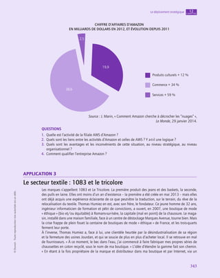 343
Le déploiement stratégique chapitre
12
©
Dunod
-
Toute
reproduction
non
autorisée
est
un
délit.
Chiffre d’affaires d’Amazon
en milliards de dollars en 2012, et évolution depuis 2011
Produits culturels + 12 %
Commerce + 34 %
Services + 59 %
38,6
19,9
2,5
Source : J. Marin, « Comment Amazon cherche à décrocher les “nuages” »,
Le Monde, 29 janvier 2014.
QUESTIONS
1.  Quelle est l’activité de la filiale AWS d’Amazon ?
2.  Quels sont les liens entre les activités d’Amazon et celles de AWS ? Y a-t‑il une logique ?
3.  Quels sont les avantages et les inconvénients de cette situation, au niveau stratégique, au niveau
organisationnel ?
4.  Comment qualifier l’entreprise Amazon ?
application 3
Le secteur textile : 1083 et le tricolore
Les marques s’appellent 1083 et Le Tricolore. La première produit des jeans et des baskets, la seconde,
des pulls en laine. Elles ont moins d’un an d’existence – la première a été créée en mai 2013 – mais elles
ont déjà acquis une expérience éclairante de ce que peut-être la traduction, sur le terrain, du rêve de la
relocalisation du textile. Thomas Humiez en est, avec son frère, le fondateur. Ce jeune homme de 32 ans,
ingénieur informaticien de formation et pétri de convictions, a ouvert, en 2007, une boutique de mode
« éthique » (bio et/ou équitable) à Romans-sur-Isère, la capitale (mal en point) de la chaussure. Le maga-
sin, installé dans une maison familiale, face à un centre de déstockage Marques Avenue, tourne bien. Mais
la crise frappe de plein fouet la centaine de boutiques de mode « éthique » de France, et les trois-quarts
ferment leur porte.
À l’inverse, Thomas Humiez a, face à lui, une clientèle heurtée par la désindustrialisation de sa région
et la fermeture des usines Jourdan, et qui se soucie de plus en plus d’acheter local. Il se retrouve en mal
de fournisseurs. « À ce moment, le bec dans l’eau, j’ai commencé à faire fabriquer mes propres séries de
chaussettes en coton recyclé, sous le nom de ma boutique. » L’idée d’étendre la gamme fait son chemin.
« En étant à la fois propriétaire de la marque et distributeur dans ma boutique et par Internet, via un
 