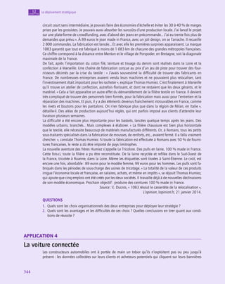 344
344
Le déploiement stratégique
12
chapitre
circuit court sans intermédiaire, je pouvais faire des économies d’échelle et éviter les 30 à 40 % de marges
prises par les grossistes. Je pouvais aussi absorber les surcoûts d’une production locale. J’ai lancé le projet
sur une plate-forme de crowdfunding, avec d’abord des jeans en précommande… J’ai eu trente fois plus de
demandes que prévu ». À 89 euros le jean made in France, avec un joli design, on se l’arrache. Il recueille
2 800 commandes. La fabrication est lancée… Et avec elle les premières surprises apparaissent. La marque
1083 garantit que tout est fabriqué à moins de 1 083 km de chacune des grandes métropoles françaises.
Ce chiffre correspond à la distance entre Menton et le village de Porspoder, en Bretagne, soit la diagonale
maximale de la France.
De fait, après l’importation du coton filé, teinture et tissage du denim sont réalisés dans la Loire et la
confection à Marseille. Une chaîne de fabrication conçue au prix d’un jeu de piste pour trouver des four-
nisseurs décimés par la crise du textile : « J’avais sous-estimé la difficulté de trouver des fabricants en
France. De nombreuses entreprises avaient vendu leurs machines et ne pouvaient plus relocaliser, tant
l’investissement était important pour les racheter », explique Thomas Humiez. C’est finalement à Marseille
qu’il trouve un atelier de confection, autrefois florissant, et dont ne restaient que les deux gérants, et le
matériel. « Cela a fait apparaître un autre effet du démantèlement de la filière textile en France. Il devient
très compliqué de trouver des personnels bien formés, pour la fabrication mais aussi pour l’entretien et la
réparation des machines. Et puis, il y a des éléments devenus franchement introuvables en France, comme
les rivets et boutons pour les pantalons. On n’en fabrique plus que dans la région de Milan, en Italie »,
détaille-il. Des aléas de production aujourd’hui réglés, qui ont parfois imposé aux clients d’attendre leur
livraison plusieurs semaines.
La difficulté a été encore plus importante pour les baskets, lancées quelque temps après les jeans. Des
modèles urbains, branchés… Mais complexes à élaborer. « La filière chaussure est bien plus horizontale
que le textile, elle nécessite beaucoup de matériels manufacturés différents. Or, à Romans, tous les petits
sous-traitants spécialisés dans la fabrication de mousses, de renforts, etc., avaient fermé. Il a fallu vraiment
chercher. », constate Thomas Humiez. Si toute la fabrication est effectuée à Romans avec 50 % de fourni-
tures françaises, le reste a dû être importé de pays limitrophes.
La nouvelle aventure des frères Humiez s’appelle Le Tricolore. Des pulls en laine, 100 % made in France.
Cette fois-ci, toute la filière a pu être reconstituée. De la laine recyclée et refilée dans le Sud-Ouest de
la France, tricotée à Roanne, dans la Loire. Même les étiquettes sont tissées à Saint-Étienne. Le coût, est
encore une fois, abordable : 89 euros pour le modèle femme, 99 euros pour les hommes. Les pulls sont fa-
briqués dans les périodes de sous-charge des usines de tricotage. « La totalité de la valeur de ces produits
irrigue l’économie locale et française, en salaires, achats, et même en impôts », se réjouit Thomas Humiez,
qui ajoute que cinq emplois ont été créés par les deux sociétés. Il travaille déjà à de nouvelles déclinaisons
de son modèle économique. Prochain objectif : produire des ceintures 100 % made in France.
Source : E. Ducros, « 1083 résout le casse-tête de la relocalisation »,
L’opinion, lopinion.fr, 21 janvier 2014.
QUESTIONS
1.  Quels sont les choix organisationnels des deux entreprises pour déployer leur stratégie ?
2.  Quels sont les avantages et les difficultés de ces choix ? Quelles conclusions en tirer quant aux condi-
tions de réussite ?
application 4
La voiture connectée
Les constructeurs automobiles ont à portée de main un trésor qu’ils n’exploitent pas ou peu jusqu’à
présent : les données collectées sur leurs clients et acheteurs potentiels qui cliquent sur leurs bannières
 