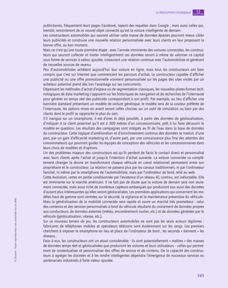 345
Le déploiement stratégique chapitre
12
©
Dunod
-
Toute
reproduction
non
autorisée
est
un
délit.
publicitaires, fréquentent leurs pages Facebook, tapent des requêtes dans Google ; mais aussi celles qui,
bientôt, remonteront de ce nouvel objet connecté qu’est la voiture intelligente de demain.
Les constructeurs automobiles qui sauront utiliser cette masse de données éparses pourront mieux cibler
leurs publicités et construire une nouvelle relation personnalisée avec leurs clients en leur proposant la
bonne offre, au bon moment.
Mais ce n’est qu’une toute première étape : avec l’arrivée imminente des voitures connectées, les construc-
teurs qui sauront collecter et traiter intelligemment ces données seront à même de valoriser ce capital
sous forme de services à valeur ajoutée, instaurant une relation continue avec l’automobiliste et générant
de nouvelles sources de revenu.
Peu d’automobilistes achètent aujourd’hui leur voiture en ligne, mais tous les constructeurs ont bien
compris que c’est sur Internet que commencent les parcours d’achat. Le constructeur capable d’afficher
une publicité ou une offre promotionnelle vraiment personnalisée sur les pages des sites visités par un
acheteur potentiel prend dès lors l’avantage sur ses concurrents.
Dépassant les méthodes d’achat d’espace ou de segmentation classiques, les nouvelles plates-formes tech-
nologiques de data marketing s’appuient sur les historiques de navigation et de recherches de l’internaute
pour générer en temps réel des publicités correspondant à son profil. Par exemple, au lieu d’afficher une
bannière standard présentant un modèle de voiture générique, le modèle sera de la couleur préférée de
l’internaute, les options mises en avant seront celles choisies sur un outil de simulation ou bien par des
clients dont le profil se rapproche le plus du sien.
S’il navigue sur un smartphone, il est d’ores et déjà possible, à partir des données de géolocalisation,
d’indiquer à ce client potentiel qu’il est à 300 mètres d’un concessionnaire, prêt à lui faire découvrir le
modèle en question. Les résultats des campagnes sont intégrés au fil de l’eau dans la base de données
du constructeur. Cette logique d’amélioration et d’enrichissement continus des données se traduit, d’une
part, par un gain d’efficacité marketing et, d’autre part, par une connaissance plus fine des attentes des
consommateurs qui pourront guider les équipes de conception des véhicules et les concessionnaires dans
leurs choix de modèles et d’options.
Un des problèmes majeurs des constructeurs est qu’ils perdent de facto le contact direct et personnalisé
avec leurs clients après l’achat et jusqu’à l’intention d’achat suivante. La voiture connectée va complè-
tement changer la donne en transformant chaque véhicule en canal relationnel permanent entre son
propriétaire et le constructeur. La relation ne passera plus par les canaux traditionnels, ni par l’ordinateur
familial, ni même par le smartphone de l’automobiliste, mais par l’ordinateur de bord, relié au web.
Cette évolution, certes en partie conditionnée par l’existence d’un réseau 4G continu, est inéluctable. Elle
est imminente sur le marché américain. Il ne fait pas de doute que la voiture de demain sera non seule-
ment connectée, mais aussi riche de nombreux capteurs embarqués qui produiront eux aussi des données
d’autant plus intéressantes qu’elles seront géolocalisées. Les premières applications qui concernent les mo-
dèles haut de gamme sont centrées sur la sécurité, la vigilance et la maintenance préventive du véhicule.
Mais la généralisation de la mobilité connectée sera rapide et ouvre un marché très prometteur : celui
des contenus et des services personnalisés à bord du véhicule résultant du croisement de données propres
aux conducteurs, de données externes (météo, encombrement routier, etc.) et de données générées par le
véhicule (géolocalisation, vitesse, etc.).
Sur ce nouveau terrain de jeu, les constructeurs automobiles ne sont pas les seuls acteurs légitimes :
fabricants de téléphones mobiles et opérateurs télécoms sont évidemment sur les rangs. Les premiers
cherchent à imposer le smartphone en lieu et place de l’ordinateur de bord ; les seconds « tiennent » les
réseaux…
Face à eux, les constructeurs ont un atout considérable : ils sont potentiellement « maîtres » des masses
de données temps réel et géolocalisées que produiront les voitures et leurs utilisateurs – celles qui permet-
tront de contextualiser et personnaliser des offres de service et de contenu. De la capacité des construc-
teurs à agréger les données et à les rendre intelligentes dépendra l’émergence de nouveaux services ou
partenariats industriels à forte valeur ajoutée.
 