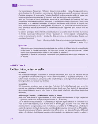 346
346
Le déploiement stratégique
12
chapitre
Pour les compagnies d’assurances, l’utilisation des données de conduite – vitesse, freinage, accélération,
durée, horaire et lieu de circulation – permettra sans doute de proposer des tarifs sur mesure, mais aussi
d’anticiper les pannes, de personnaliser l’entretien du véhicule ou de proposer des guides de voyage avec
autant de nouvelles pistes de partage de revenus à la clé pour les constructeurs automobiles.
Beaucoup de choses se jouent actuellement autour de ce marché évalué par le cabinet SBD pour
l’Association mondiale des opérateurs télécoms à 39 milliards de dollars (28,7 milliards d’euros) dans
le monde en 2018. L’existence de réseaux de transport des données et de standards techniques com-
muns est fondamentale pour le développement de ce marché. Les principaux constructeurs automo-
biles, opérateurs télécoms et fabricants de smartphones se sont rapprochés pour avancer dans ces
domaines.
La question qui se pose dès maintenant aux constructeurs est la suivante : seront-ils simples fournisseurs
de données brutes que d’autres sauront valoriser ? Ou sauront-ils – par leur capacité à collecter, traiter,
enrichir en permanence les données – faire du « big data » un moteur de création de valeur durable, pour
eux et pour leurs clients ?
Source : S. Darracq, « Le big data, carburant des constructeurs automobiles »,
Le Monde, 14 janvier 2014.
QUESTIONS
1.  Si les constructeurs automobiles veulent développer une stratégie de différenciation de produit fondée
sur les masses de données personnelles (big data) pour proposer une « voiture connectée », quelles
modifications organisationnelles doivent-ils être capables de maîtriser ?
2.  Représenter la chaîne de valeur de ces constructeurs pour présenter les modifications nécessaires sur
les activités
application 5
L’efficacité organisationnelle
Le constat
Une stratégie brillante peut vous donner un avantage concurrentiel, mais seule une exécution efficace
vous permet de conserver cette longueur d’avance. Malheureusement, la plupart des entreprises se dé-
battent avec la mise en œuvre. C’est parce qu’elles comptent trop sur les changements structurels, tels que
la réorganisation, pour exécuter leur stratégie.
Le problème
Si le changement structure a toute sa place dans l’exécution, il n’est bénéfique qu’à court terme. Par
exemple, une entreprise qui allège sa structure hiérarchique dans le cadre d’une stratégie de réponse à des
performances décevantes verra les coûts chuter, au début. Mais le mille-feuille hiérarchique réapparaîtra
rapidement.
Méthodologie d’enquête : 26 743 réponses passées au scanner
Nous avons testé l’efficacité organisationnelle en faisant remplir un questionnaire en ligne comprenant
19 questions (17 décrivant les aspects organisationnels et 2 les résultats).
Afin de déterminer lesquelles de ces 17 caractéristiques impactent le plus l’efficacité de l‘exécution, nous
avons examiné 31 entreprises, issues de notre base de données, pour lesquelles nous avons obtenu de
manière anonyme les réponses d’au moins 150 salariés, pour un total de 26 743 réponses. À l’aide d’une
analyse de régression appliquée à chacun des ensembles de données, nous avons corrélé les 17 caractéris-
tiques à notre mesure de l’efficacité organisationnelle définie comme une réponse affirmative à l’énoncé
suivant : « les décisions stratégiques et opérationnelles importantes sont rapidement traduites en actions ».
 