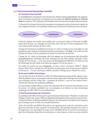 24
L’environnement du management
2
chapitre
1.1  L’environnement économique mondial
a)  l’ouverture des marchés
La mondialisation correspond à une extension du champ d’action géographique des organisa-
tions. En Europe, le processus a commencé avec la création du Marché commun du Traité de
Rome à six pays en 1957, traité qui a été l’initiateur de l’ouverture des marchés et des économies.
L’extension du champ d’action des entreprises est progressive mais relativement rapide sur
une vingtaine d’années ; le vocabulaire traduit assez nettement l’évolution de cette situation :
Internationalisation Mondialisation Globalisation
Toutes les régions du monde sont touchées par ce processus même si l’intensité est diffé-
rente selon les pays. Les échanges au sein d’une zone, telle que l’Union européenne (UE),
sont toujours plus intenses qu’entre zones.
L’image de l’économie mondiale de la fin du xx
e
 siècle se fonde sur les trois pôles au sein
desquels et entre lesquels se focalisent les flux économiques : la Triade, c’est-à-dire la zone
Europe de l’Ouest, la zone Amérique du Nord et la zone Asie du Sud-Est.
L’image du xxi
e
 siècle est davantage celle d’un réseau avec des partenaires plus diversifiés
géographiquement (Amérique du nord, Amérique du sud, Inde, Afrique orientale, Chine,
Europe de l’Est, Russie…) avec des niveaux de développement différents (le Brésil au sein
de l’Amérique du sud, l’Inde et la Chine par rapport à l’Asie du sud-est…).
On utilise les termes de pays émergents, de pays à forte croissance (BRICS : Brésil,
Russie, Inde, Chine, Afrique du sud) pendant une décennie, puis d’autres pays semblent
les devancer… L’essor actuel que semble connaître l’Afrique peut rebattre les cartes.
b)  Un seul modèle économique
Avec la chute du mur de Berlin en 1989 et le démantèlement progressif des régimes socia-
listes de plusieurs pays, les entreprises doivent toutes apprendre à manager leur activité dans
une économie ouverte et libre dite « économie de marché », sans ou avec moins d’inter-
vention des États par des politiques publiques.
Un seul système semble efficace à partir de la décennie 90 et l’ouverture des marchés à tous
les acteurs : le système capitaliste avec ses avantages et ses limites. La crise économique
systémique de 2007‑2008 en est une illustration.
c)  Une financiarisation de l’économie
Les politiques de l’offre menées par les gouvernements britannique (Thatcher) et américain
(Reagan) à partir des années 1980 ont engendré la dérégulation des marchés (moins d’inter-
vention des États), la désintermédiation bancaire (les entreprises n’ont plus besoin de passer
par les banques pour accéder aux marchés financiers).
Ainsi, de nouvelles possibilités financières sont apparues pour toutes les entreprises, pour
gérer leurs besoins et leurs capacités de financement. Des produits financiers de court et
de long terme, avec des degrés de risque et de rentabilité élevés ont incité les entreprises à
gérer leur dimension financière avec précision, et sans toujours en lien avec leurs activités
 