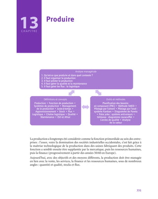 351
C H A P I T R E
Analyse managériale
1. Qu’est-ce que produire et dans quel contexte ?
2. Il faut organiser la production
3. Il faut piloter la production
4. Il faut gérer la qualité et la maintenance
5. Il faut gérer les flux : la logistique
Définitions et concepts
Production • Fonction de production •
Systèmes de production • Management
de la production • Juste-à-temps •
Approvisionnement • Stock • Flux •
Logistique • Chaîne logistique • Qualité •
Maintenance • ISO et Afnor
Outils et méthodes
Planification des besoins
en composant (PBC) • Méthode SMED •
Pilotage par l’amont • Pilotage par l’aval :
système Kanban • Diagramme de Pareto
• Poka yoke : système anti-erreurs •
Ishikawa : diagramme cause-effet •
Cercles de qualité • Analyse
de la valeur
La production a longtemps été considérée comme la fonction primordiale au sein des entre-
prises : l’essor, voire la domination des sociétés industrielles occidentales, s’est fait grâce à
la maîtrise technologique de la production dans des usines fabriquant des produits. Cette
fonction a semblé ensuite être supplantée par la mercatique, puis les ressources humaines,
puis la finance (progressivement à partir des années 50/60 en Europe).
Aujourd’hui, avec des objectifs et des moyens différents, la production doit être managée
en lien avec la vente, les services, la finance et les ressources humaines, sous de nombreux
angles : quantité et qualité, stocks et flux.
13 Produire
 
