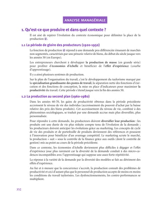 352
analyse managériale
1.  Qu’est-ce que produire et dans quel contexte ?
Il est aisé de repérer l’évolution du contexte économique pour délimiter la place de la
production d .
1.1  La période de gloire des producteurs (1920‑1950)
La fonction de production d répond à une demande peu différenciée émanant de marchés
non segmentés, caractérisés par une pénurie relative de biens, du début du siècle jusque vers
les années 50 (en Europe).
Les entrepreneurs cherchent à développer la production de masse (en grande série)
pour profiter d’économies d’échelle et bénéficier de l’effet d’expérience (courbe
d’apprentissage).
Il y a ainsi plusieurs systèmes de production.
Sur le plan de l’organisation du travail, c’est le développement du taylorisme marqué par
la spécialisation grandissante des postes de travail, la séparation nette des fonctions d’exé-
cution et des fonctions de conception, la mise en place d’indicateurs pour maximiser la
productivité du travail. Cette période s’étend jusque vers la fin des années 50.
1.2  La production au second plan (1960‑1980)
Dans les années 60‑70, les gains de productivité obtenus dans la période précédente
accroissent le niveau de vie des individus (accroissement du pouvoir d’achat par la baisse
relative des prix des biens produits). Cet accroissement du niveau de vie, combiné à des
phénomènes sociologiques, se traduit par une demande accrue mais plus diversifiée, plus
personnalisée.
Pour répondre à cette demande, les producteurs doivent diversifier leur production : les
produits ont une durée de vie plus réduite compte tenu de l’évolution de la demande ;
les producteurs doivent anticiper les évolutions grâce au marketing. Les concepts de cycle
de vie des produits et de portefeuille de produits deviennent des références et poussent
à l’innovation pour bénéficier d’un avantage compétitif. Le marketing scrute le marché,
la production « suit » sous le contrôle de la finance grâce aux outils (dont le contrôle de
gestion) mis au point au cours de la période précédente.
Dans ce contexte, les économies d’échelle deviennent plus difficiles à dégager et l’effet
d’expérience joue plus rarement car la diversité de la demande conduit à des micro-ca-
dences incompatibles avec l’apprentissage qui suppose une assez forte répétitivité.
La réponse à la variété de la demande par la diversité des modèles se fait au détriment des
effets d’expérience.
Au fur et à mesure que la concurrence s’accroît, la production connaît des problèmes de
productivité et ceci d’autant plus que le personnel de production accepte de moins en moins
les conditions du travail taylorisées. Les dysfonctionnements, les contre-performances se
multiplient.
 