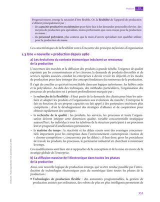 353
Produire chapitre
13
©
Dunod
-
Toute
reproduction
non
autorisée
est
un
délit.
Progressivement, émerge la nécessité d’être flexible. Or, la flexibilité de l’appareil de production
s’obtient principalement par :
–
– des capacités productives excédentaires pour faire face à des demandes ponctuelles élevées ; des
moyens de production peu spécialisés, moins performants que ceux conçus pour la production
en masse ;
–
– du personnel polyvalent, plus coûteux que la main-d’œuvre spécialisée non qualifiée utilisée
pour la production de masse.
Ces caractéristiques de la flexibilité vont à l’encontre des principes tayloristes d’organisation
1.3  Une « nouvelle » production depuis 1980
a)  Les évolutions du contexte économique induisent un renouveau
de la production
L’ouverture des marchés et la diffusion des produits à grande échelle, l’exigence de qualité
exprimée par les consommateurs et les citoyens, la demande de produits diversifiés et de
services rapides associés, conduit les entreprises à devoir revoir les objectifs et les modes
de production pour faire émerger des concepts fondateurs du renouveau de la production.
Il s’agit de concilier ce qui était inconciliable dans une logique taylorienne : les faibles coûts
et la polyvalence. Au-delà des techniques, des méthodes particulières, l’organisation des
processus de production est à présent profondément marquée par :
–
– la recherche de la flexibilité : il faut partir de la demande des clients pour bien les satis-
faire et adapter les produits et l’organisation aux évolutions du marché ; l’entreprise le
fait en fonction de ses propres capacités ou fait appel à des partenaires extérieurs plus
compétents  ; d’où le développement des stratégies d’alliance et de coopération pour
obtenir rapidement des synergies ;
–
– la recherche de la qualité : les produits, les services, les processus et toute l’organi-
sation doivent intégrer cette dimension qualité, variable concurrentielle stratégique
aujourd’hui ; les individus à tous les échelons de la structure participent à un processus
lent et progressif d’amélioration permanente ;
–
– la maîtrise du temps : la réactivité et les délais courts sont des avantages concurren-
tiels importants pour les entreprises dans l’environnement contemporain (notion de
« chrono-compétition », concurrence par les délais) ; il faut donc gérer les procédures
de travail, les produits, les processus, le partenariat industriel en cherchant à minimiser
le temps.
Ces modifications sont bien sûr à rapprocher de la conception et de la mise en œuvre de la
stratégie globale de l’entreprise.
b)  La diffusion massive de l’électronique dans toutes les phases
de la production
Ainsi, une nouvelle logique de production émerge, qui va être rendue possible par l’intro-
duction de technologies électroniques puis du numérique dans toutes les phases de la
production :
• Technologies de production flexible : des automates programmables, la gestion de
production assistée par ordinateur, des robots de plus en plus intelligents permettent de
 