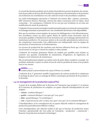 355
Produire chapitre
13
©
Dunod
-
Toute
reproduction
non
autorisée
est
un
délit.
Le recueil des données produites par la chaîne de production permet de générer des simula-
tions de procédés ou de tests afin de faciliter les réparations et la maintenance et de permettre
aux techniciens de se familiariser avec des outils de travail et des procédures complexes.
Les outils technologiques nécessaires à l’industrie 4.0 existent déjà : capteurs, automates,
ERP (Enterprise Resource Planning), internet des objets (connexion entre les objets, cloud
computing)… En conséquence, l’industrie 4.0 ne sera pas une révolution en soi mais une
modification du mode de production.
L’industrie4.0seraéconomeenénergieetmatièrespremièresgrâceàunréseaudecommunication
et d’échanges instantané et permanent avec une coordination des besoins et des disponibilités.
Bien que les machines soient équipées de moyens de télédiagnostics et de télémaintenance,
leur surveillance restera un enjeu capital. Moins de salariés seront nécessaires mais ils
seront plus qualifiés et bénéficieront d’une formation axée sur le pilotage opérationnel et la
maintenance prédictive. De nouveaux métiers et de nouvelles spécialisations naîtront avec
des compétences transversales. Une collaboration sera indispensable entre les équipes de
mécaniciens, d’automaticiens et d’informaticiens.
Les niveaux de productivité des machines sont devenus tellement élevés que c’est dans le
travail amont et aval que se situent les emplois à valeur ajoutée.
L’industrie de troisième génération élimine les emplois peu qualifiés mais réclame au
contraire une quantité considérable de systémiciens, d’ingénieurs, de logisticiens, de
designers et de techniciens de maintenance.
Elle est particulièrement adaptée aux petites séries de petits objets complexes (exemple : les
prothèses médicales) et place au même niveau de coûts les produits de masse et les produits
rares et sur mesure.
exemple
Sculpteo propose la personnalisation des coques d’iPhones à sa clientèle.
L’industrie de la 3e
 génération modifie l’organisation du système productif en substituant
le stockage de pièces rares au stockage de fichiers numériques permettant de les produire à
la demande.
1.4  Le management de la production aujourd’hui
À partir de la stratégie définie par la direction de l’entreprise (que produire ?), la mission
de la fonction de production est complexe car quatre objectifs interdépendants lui sont
assignés :
–
– volume : combien fabriquer ?
–
– qualité : comment fabriquer ? avec/par qui ? avec quoi ?
–
– délai : quand fabriquer ? et où fabriquer ?
–
– coût : à quel niveau de coût ? et donc avec quoi ? avec qui ? où et comment fabriquer ?
L’interdépendance et les contradictions de ces quatre objectifs rendent le management de
production particulièrement difficile à réaliser.
Cette interdépendance des objectifs traduit le fait que la fonction de production assure
l’interface opérationnelle des trois pôles de l’entreprise  : production –  commercial  –
financier (la production incluant la technologie).
 