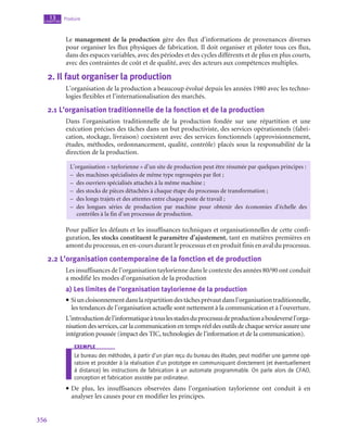 356
Produire
13
chapitre
Le management de la production gère des flux d’informations de provenances diverses
pour organiser les flux physiques de fabrication. Il doit organiser et piloter tous ces flux,
dans des espaces variables, avec des périodes et des cycles différents et de plus en plus courts,
avec des contraintes de coût et de qualité, avec des acteurs aux compétences multiples.
2.  Il faut organiser la production
L’organisation de la production a beaucoup évolué depuis les années 1980 avec les techno-
logies flexibles et l’internationalisation des marchés.
2.1  L’organisation traditionnelle de la fonction et de la production
Dans l’organisation traditionnelle de la production fondée sur une répartition et une
exécution précises des tâches dans un but productiviste, des services opérationnels (fabri-
cation, stockage, livraison) coexistent avec des services fonctionnels (approvisionnement,
études, méthodes, ordonnancement, qualité, contrôle) placés sous la responsabilité de la
direction de la production.
L’organisation « taylorienne » d’un site de production peut être résumée par quelques principes :
–
– des machines spécialisées de même type regroupées par îlot ;
–
– des ouvriers spécialisés attachés à la même machine ;
–
– des stocks de pièces détachées à chaque étape du processus de transformation ;
–
– des longs trajets et des attentes entre chaque poste de travail ;
–
– des longues séries de production par machine pour obtenir des économies d’échelle des
contrôles à la fin d’un processus de production.
Pour pallier les défauts et les insuffisances techniques et organisationnelles de cette confi-
guration, les stocks constituent le paramètre d’ajustement, tant en matières premières en
amont du processus, en en-cours durant le processus et en produit finis en aval du processus.
2.2  L’organisation contemporaine de la fonction et de production
Les insuffisances de l’organisation taylorienne dans le contexte des années 80/90 ont conduit
a modifié les modes d’organisation de la production
a)  Les limites de l’organisation taylorienne de la production
• Siuncloisonnementdanslarépartitiondestâchesprévautdansl’organisationtraditionnelle,
les tendances de l’organisation actuelle sont nettement à la communication et à l’ouverture.
L’introductiondel’informatiqueàtouslesstadesduprocessusdeproductionabouleversél’orga-
nisation des services, car la communication en temps réel des outils de chaque service assure une
intégration poussée (impact des TIC, technologies de l’information et de la communication).
exemple
Le bureau des méthodes, à partir d’un plan reçu du bureau des études, peut modifier une gamme opé-
ratoire et procéder à la réalisation d’un prototype en communiquant directement (et éventuellement
à distance) les instructions de fabrication à un automate programmable. On parle alors de CFAO,
conception et fabrication assistée par ordinateur.
• De plus, les insuffisances observées dans l’organisation taylorienne ont conduit à en
analyser les causes pour en modifier les principes.
 