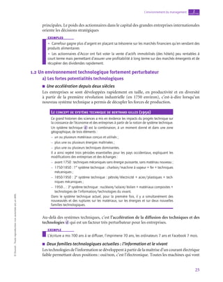 25
L’environnement du management chapitre
2
©
Dunod
-
Toute
reproduction
non
autorisée
est
un
délit.
principales. Le poids des actionnaires dans le capital des grandes entreprises internationales
oriente les décisions stratégiques
exemples
•
• Carrefour gagne plus d’argent en plaçant sa trésorerie sur les marchés financiers qu’en vendant des
produits alimentaires
•
• Les actionnaires d’Accor ont fait voter la vente d’actifs immobilisés (des hôtels) peu rentables à
court terme mais permettant d’assurer une profitabilité à long terme sur des marchés émergents et de
récupérer des dividendes rapidement.
1.2  Un environnement technologique fortement perturbateur
a)  Les fortes potentialités technologiques
■
■ Une accélération depuis deux siècles
Les entreprises se sont développées rapidement en taille, en productivité et en diversité
à partir de la première révolution industrielle (en 1750 environ), c’est-à-dire lorsqu’un
nouveau système technique a permis de décupler les forces de production.
Le concept de système technique de bertrand gilles (1950)
Ce grand historien des sciences a mis en évidence les impacts du progrès technique sur
la croissance de l’économie et des entreprises à partir de la notion de système technique.
Un système technique d est la combinaison, à un moment donné et dans une zone
géographique, de trois éléments :
–
– un ou plusieurs matériaux conçus et utilisés ;
–
– plus une ou plusieurs énergies maîtrisées ;
–
– plus une ou plusieurs techniques dominantes.
Il a ainsi repéré trois périodes essentielles pour les pays occidentaux, expliquant les
modifications des entreprises et des échanges :
–
– 
avant 1750 : techniques mécaniques sans énergie puissante, sans matériau nouveau ;
–
– 1750‑1850 : 1er
système technique : charbon/machine à vapeur + fer + techniques
mécaniques ;
–
– 1850‑1950 : 2e
système technique : pétrole/électricité + acier/plastiques + tech-
niques mécaniques ;
–
– 1950-… : 3e
système technique : nucléaire/solaire/éolien + matériaux composites +
technologies de l’information/technologies du vivant.
Dans le système technique actuel, pour la première fois, il y a simultanément des
nouveautés et des ruptures sur les matériaux, sur les énergies et sur deux nouvelles
familles technologiques.
Au-delà des systèmes techniques, c’est l’accélération de la diffusion des techniques et des
technologies d qui est un facteur très perturbateur pour les entreprises.
exemple
L’écriture a mis 700 ans à se diffuser, l’imprimerie 70 ans, les ordinateurs 7 ans et Facebook 7 mois.
■
■ Deux familles technologiques actuelles : l’information et le vivant
Les technologies de l’information se développent à partir de la maîtrise d’un courant électrique
faible permettant deux positions : oui/non, c’est l’électronique. Toutes les machines qui vont
 