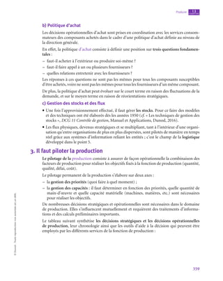 359
Produire chapitre
13
©
Dunod
-
Toute
reproduction
non
autorisée
est
un
délit.
b)  Politique d’achat
Les décisions opérationnelles d’achat sont prises en coordination avec les services consom-
mateurs des composants achetés dans le cadre d’une politique d’achat définie au niveau de
la direction générale.
En effet, la politique d’achat consiste à définir une position sur trois questions fondamen-
tales :
–
– faut-il acheter à l’extérieur ou produire soi-même ?
–
– faut-il faire appel à un ou plusieurs fournisseurs ?
–
– quelles relations entretenir avec les fournisseurs ?
Les réponses à ces questions ne sont pas les mêmes pour tous les composants susceptibles
d’être achetés, voire ne sont pas les mêmes pour tous les fournisseurs d’un même composant.
De plus, la politique d’achat peut évoluer sur le court terme en raison des fluctuations de la
demande, et sur le moyen terme en raison de réorientations stratégiques.
c)  Gestion des stocks et des flux
• Une fois l’approvisionnement effectué, il faut gérer les stocks. Pour ce faire des modèles
et des techniques ont été élaborés dès les années 1950 (cf. « Les techniques de gestion des
stocks », DCG 11 Contrôle de gestion, Manuel et Applications, Dunod, 2016).
• Les flux physiques, devenus stratégiques et se multipliant, tant à l’intérieur d’une organi-
sation qu’entre organisations de plus en plus dispersées, sont pilotés de manière en temps
réel grâce aux systèmes d’information reliant les entités ; c’est le champ de la logistique
développé dans le point 5.
3.  Il faut piloter la production
Le pilotage de la production consiste à assurer de façon opérationnelle la combinaison des
facteurs de production pour réaliser les objectifs fixés à la fonction de production (quantité,
qualité, délai, coût).
Le pilotage permanent de la production s’élabore sur deux axes :
–
– la gestion des priorités (quoi faire à quel moment) ;
–
– la gestion des capacités : il faut déterminer en fonction des priorités, quelle quantité de
main-d’œuvre et quelle capacité matérielle (machines, matières, etc.) sont nécessaires
pour réaliser les objectifs.
De nombreuses décisions stratégiques et opérationnelles sont nécessaires dans le domaine
de production. Elles s’influencent mutuellement et requièrent des traitements d’informa-
tions et des calculs préliminaires importants.
Le tableau suivant synthétise les décisions stratégiques et les décisions opérationnelles
de production, leur chronologie ainsi que les outils d’aide à la décision qui peuvent être
employés par les différents services de la fonction de production :
 