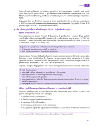 361
Produire chapitre
13
©
Dunod
-
Toute
reproduction
non
autorisée
est
un
délit.
Pour calculer les besoins en matières premières nécessaires pour répondre aux prévi-
sions, l’entreprise peut utiliser la planification des besoins en composants (PBC) ou
Material Resources Planning, méthode souvent désignée par ses initiales anglo-saxonnes :
MRP.
Dépassant dans ses dernières versions la stricte planification des besoins en composants,
le MRP est devenu le management des ressources de production (approche globale de la
gestion de production(1)
). (Cf Outils et méthodes.)
3.2  Le pilotage de la production par l’aval : le juste-à-temps
a)  Les principes du JAT
Pour répondre aux quatre objectifs de la gestion de production : volume, délai, qualité,
coût, le plus efficacement possible, la gestion de production en juste-à-temps (JAT  d , just
in time/JIT) ou en flux tendus a été mise en place au Japon durant la décennie 70 avant de
se diffuser en Europe et aux États-Unis.
La gestion de la production en flux tendus cherche à produire pour satisfaire :
–
– la demande juste au moment où elle se manifeste ;
–
– dans la juste quantité et la juste qualité demandées.
Le principe est l’inverse de la planification fondée sur des prévisions de vente, sur un plan
directeur et une planification des besoins en composants. Cette démarche, à l’origine
japonaise, veut au contraire réduire les coûts et les délais en installant des procédures de
production à flux tendus, c’est-à-dire sans attente ni stock.
Le juste-à-temps a été popularisé par l’un de ses slogans concernant les objectifs à atteindre.
Il s’agit des cinq zéros :
–
– zéro stock : réduire les stocks par la production à flux tendus ;
–
– zéro délai : réduire les délais en produisant juste à temps ;
–
– zéro défaut : augmenter la qualité ;
–
– zéro panne : assurer la fiabilité du processus pour ne pas avoir à constituer de stocks ou ne pas
satisfaire la demande ;
–
– zéro papier : réduire la bureaucratie en simplifiant les procédures et les échanges d’information.
b)  Les conditions organisationnelles pour la réussite du JAT
Plusieurs modifications organisationnelles sont nécessaires pour mettre en place une
gestion de la production en juste à temps :
–
– la fiabilité des délais de réponse ;
–
– la fiabilité des produits et des machines ;
–
– la réduction de la taille des lots ;
–
– la polyvalence des hommes et des machines ;
–
– le changement rapide des types de fabrication (SMED ; cf. section 3 « Outils et méthodes ») ;
(1)  A. Courtois, M. Pillet, C. Martin, Gestion de production, Éditions d’Organisation, 1989.
 