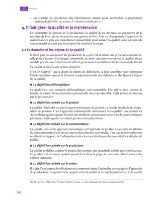 362
Produire
13
chapitre
–
– un système de circulation des informations adapté pour déclencher la production
(système KANBAN, cf. section 3 « Outils et méthodes »).
4.  Il faut gérer la qualité et la maintenance
De paramètre de gestion de la production, la qualité  d est devenue un paramètre de la
stratégie de l’entreprise nécessitant une gestion ad hoc. Avec ce changement d’approche, la
maintenance a pris une importance considérable pour assurer la qualité dans un contexte
concurrentiel marqué par la nécessité de maîtriser le temps.
4.1  Le domaine et les enjeux de la qualité
N’étant plus du seul ressort du producteur, la qualité est devenue une préoccupation univer-
selle pour s’assurer d’avantages compétitifs, et, pour certaines entreprises, la qualité est un
outil de gestion, voire un élément culturel, pour assurer la cohésion et la finalisation du travail.
La qualité n’est pas une notion objective.
C’est D. Garvin(1)
qui a donné la palette de définitions la plus complète pour embrasser
l’évolution historique et la diversité comportementale des individus et des firmes à l’égard
de la qualité.
■
■ La définition philosophique
La qualité est une catégorie philosophique, non mesurable. Elle relève, tout comme la
beauté, la pureté, d’une expérience personnelle non reproductible. Cette notion n’intéresse
pas le gestionnaire.
■
■ La définition centrée sur le produit
Laqualitérésultedescaractéristiquesintrinsèquesduproduit.Laqualitérésultedelacompo-
sition du produit. C’est l’approche traditionnelle (artisanale) de la qualité : un produit est
de meilleure qualité quand il inclut des meilleurs composants en termes de caractéristiques
physiques. Cette qualité se traduit par des coûts plus élevés.
■
■ La définition centrée sur le consommateur
La qualité, dans cette approche mercatique, est l’aptitude du produit à satisfaire les attentes
du consommateur. Ce n’est pas une notion objective universelle, c’est une notion subjective
résultant du rapport, de l’adéquation entre les caractéristiques du produit et les attentes du
public.
■
■ La définition centrée sur le producteur
La qualité se définit comme le respect des normes, des standards définis par le producteur.
Le produit est de bonne qualité quand il est dans la plage de variation tolérée autour des
valeurs standards.
■
■ La définition centrée sur la valeur
Il s’agit d’une approche effectuant un compromis entre l’approche mercatique et l’approche
du producteur. La qualité est le rapport entre la qualité et le coût du producteur et la qualité
(1)  D. Garvin, « What does “Product Quality” means ? », Sloan Management Review, automne 1984.
 