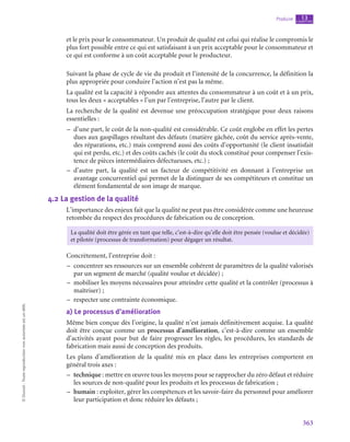 363
Produire chapitre
13
©
Dunod
-
Toute
reproduction
non
autorisée
est
un
délit.
et le prix pour le consommateur. Un produit de qualité est celui qui réalise le compromis le
plus fort possible entre ce qui est satisfaisant à un prix acceptable pour le consommateur et
ce qui est conforme à un coût acceptable pour le producteur.
Suivant la phase de cycle de vie du produit et l’intensité de la concurrence, la définition la
plus appropriée pour conduire l’action n’est pas la même.
La qualité est la capacité à répondre aux attentes du consommateur à un coût et à un prix,
tous les deux « acceptables » l’un par l’entreprise, l’autre par le client.
La recherche de la qualité est devenue une préoccupation stratégique pour deux raisons
essentielles :
–
– d’une part, le coût de la non-qualité est considérable. Ce coût englobe en effet les pertes
dues aux gaspillages résultant des défauts (matière gâchée, coût du service après-vente,
des réparations, etc.) mais comprend aussi des coûts d’opportunité (le client insatisfait
qui est perdu, etc.) et des coûts cachés (le coût du stock constitué pour compenser l’exis-
tence de pièces intermédiaires défectueuses, etc.) ;
–
– d’autre part, la qualité est un facteur de compétitivité en donnant à l’entreprise un
avantage concurrentiel qui permet de la distinguer de ses compétiteurs et constitue un
élément fondamental de son image de marque.
4.2  La gestion de la qualité
L’importance des enjeux fait que la qualité ne peut pas être considérée comme une heureuse
retombée du respect des procédures de fabrication ou de conception.
La qualité doit être gérée en tant que telle, c’est-à-dire qu’elle doit être pensée (voulue et décidée)
et pilotée (processus de transformation) pour dégager un résultat.
Concrètement, l’entreprise doit :
–
– concentrer ses ressources sur un ensemble cohérent de paramètres de la qualité valorisés
par un segment de marché (qualité voulue et décidée) ;
–
– mobiliser les moyens nécessaires pour atteindre cette qualité et la contrôler (processus à
maîtriser) ;
–
– respecter une contrainte économique.
a)  Le processus d’amélioration
Même bien conçue dès l’origine, la qualité n’est jamais définitivement acquise. La qualité
doit être conçue comme un processus d’amélioration, c’est-à-dire comme un ensemble
d’activités ayant pour but de faire progresser les règles, les procédures, les standards de
fabrication mais aussi de conception des produits.
Les plans d’amélioration de la qualité mis en place dans les entreprises comportent en
général trois axes :
–
– technique : mettre en œuvre tous les moyens pour se rapprocher du zéro défaut et réduire
les sources de non-qualité pour les produits et les processus de fabrication ;
–
– humain : exploiter, gérer les compétences et les savoir-faire du personnel pour améliorer
leur participation et donc réduire les défauts ;
 