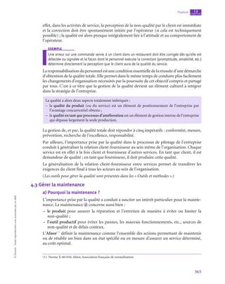 365
Produire chapitre
13
©
Dunod
-
Toute
reproduction
non
autorisée
est
un
délit.
effet, dans les activités de service, la perception de la non-qualité par le client est immédiate
et la correction doit être spontanément initiée par l’opérateur (si cela est techniquement
possible) ; la qualité est alors presque intégralement liée à l’attitude et au comportement de
l’opérateur.
exemple
Une erreur sur une commande servie à un client dans un restaurant doit être corrigée dès qu’elle est
détectée ou signalée et la façon dont le personnel exécute la correction (promptitude, amabilité, etc.)
détermine directement la perception que le client aura de la qualité du service.
Laresponsabilisationdupersonnel est uneconditionessentielledela réussited’unedémarche
d’obtention de la qualité totale. Elle permet dans le même temps de conduire plus facilement
les changements d’organisation nécessités par la poursuite de cet objectif compris et partagé
par tous. C’est à ce titre que la gestion de la qualité devient un élément culturel à intégrer
dans la stratégie de l’entreprise.
La qualité a alors deux aspects totalement imbriqués :
–
– la qualité du produit (ou du service) est un élément de positionnement de l’entreprise par
l’avantage concurrentiel obtenu ;
–
– la qualité en tant que processus d’amélioration est un élément de gestion interne de l’entreprise
qui dépasse largement la seule production.
La gestion de, et par, la qualité totale doit répondre à cinq impératifs : conformité, mesure,
prévention, recherche de l’excellence, responsabilité.
Par ailleurs, l’importance prise par la qualité dans le processus de pilotage de l’entreprise
conduit à généraliser la relation client-fournisseur au sein même de l’organisation. Chaque
service est en effet à la fois client et fournisseur d’autres services. En tant que client, il est
demandeur de qualité ; en tant que fournisseur, il doit produire cette qualité.
La généralisation de la relation client-fournisseur entre services permet de transférer les
exigences du client final à tous les acteurs au sein de l’organisation.
(Les outils pour gérer la qualité sont présentés dans les « Outils et méthodes ».)
4.3  Gérer la maintenance
a)  Pourquoi la maintenance ?
L’importance prise par la qualité a conduit à susciter un intérêt particulier pour la mainte-
nance. La maintenance  d concerne aussi bien :
–
– le produit pour assurer la réparation et l’entretien de manière à éviter ou limiter la
non-qualité ;
–
– l’outil productif pour éviter les pannes, les mauvais fonctionnements, etc., sources de
non-qualité et de délais coûteux.
L’Afnor(1)
définit la maintenance comme l’ensemble des actions permettant de maintenir
ou de rétablir un bien dans un état spécifié ou en mesure d’assurer un service déterminé,
au coût optimal.
(1)  Norme X-60‑010, Afnor, Association française de normalisation.
 