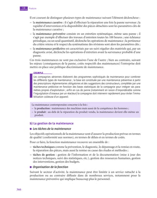 366
Produire
13
chapitre
Il est courant de distinguer plusieurs types de maintenance suivant l’élément déclencheur :
–
– la maintenance curative : il s’agit d’effectuer la réparation une fois la panne survenue ; la
rapidité d’intervention et la disponibilité des pièces détachées sont les paramètres clés de
la maintenance curative ;
–
– la maintenance préventive consiste en un entretien systématique, même sans panne ; il
s’agit par exemple d’effectuer des travaux d’entretien toutes les 100 heures ; une échéance
périodique, ou un seuil quantitatif, déclenche les opérations de maintenance ; la pertinence
du critère retenu et le respect du systématisme des révisions sont alors les paramètres clés ;
–
– la maintenance prédictive est caractérisée par un suivi régulier des matériels qui, par un
diagnostic avisé, déclenche les opérations d’entretien avant la survenance probable d’une
panne.
Ces trois maintenances ne sont pas exclusives l’une de l’autre ; bien au contraire, suivant
les enjeux (conséquences de la panne, coûts respectifs des maintenances) l’entreprise doit
mettre en place une politique discriminante de maintenance.
exemple
Les compagnies aériennes élaborent des programmes sophistiqués de maintenance pour combiner
les différents types de maintenance ; la base est constituée par une maintenance préventive à partir
des prescriptions réglementaires obligatoires et des suggestions des constructeurs, complétée par une
maintenance prédictive en fonction des bases statistiques de la compagnie pour intégrer ses para-
mètres propres d’exploitation ; enfin en cas de panne (notamment en raison d’impondérable comme
l’ingurgitation d’oiseaux par un réacteur) la compagnie doit intervenir rapidement pour éviter l’immo-
bilisation coûteuse d’un appareil.
La maintenance contemporaine concerne à la fois :
–
– la production : maintenance des machines mais aussi de la compétence des hommes ;
–
– le produit : au-delà de la réparation du produit vendu, la maintenance devient elle-même un
produit.
b)  La gestion de la maintenance
■
■ Les tâches de la maintenance
Les objectifs opérationnels de la maintenance sont d’assurer la production prévue en termes
de qualité (conformité aux normes), en termes de délais et en termes de coûts.
Pour ce faire, la fonction maintenance recouvre un ensemble de :
–
– tâches techniques comme la prévention, le diagnostic, le dépannage et la remise en route,
la réparation des pièces, mais aussi la remise en cause des études et méthodes ;
–
– tâches de gestion : gestion de l’information et de la documentation (mise à jour des
notices techniques, suivi des statistiques, etc.), gestion des ressources humaines, gestion
des interventions, gestion des budgets.
■
■ Organisation de la fonction
Suivant le secteur d’activité, la maintenance peut être limitée à un service rattaché à la
production ou au contraire diffusée dans de nombreux services, notamment pour la
maintenance préventive qui implique beaucoup plus le personnel.
 
