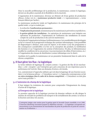 367
Produire chapitre
13
©
Dunod
-
Toute
reproduction
non
autorisée
est
un
délit.
Dans la nouvelle problématique de la production, la maintenance, comme la logistique,
devient un des piliers essentiels de la flexibilité et de la réactivité.
L’organisation de la maintenance, devenue un élément clé d’une gestion de production
efficace, évolue vers la « maintenance productive totale » (« topomaintenance », terme
français élaboré par Sacilor).
La maintenance productive totale est l’application à la maintenance des principes de la
qualité tota