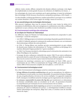 26
L’environnement du management
2
chapitre
collecter, traiter, stocker, diffuser, interpréter des données utilisent ce principe, à des degrés
de complexité plus ou moins grands (les puces, les ordinateurs, les téléphones, les réseaux…).
Les technologies du vivant sont constituées par le génie génétique et toutes les techniques
liées à la biologie (OGM, biomasse, biocarburant, manipulations génétiques, ADN, biopile…).
Ces deux familles, au démarrage distinctes, tendent aujourd’hui à converger et à se combiner
sur certains domaines (ADN comme support de stockage, réseaux de neurones…).
■
■ Les caractéristiques des technologies électroniques
Elles peuvent s’appliquer dans tous les secteurs d’activité, pour toutes les tâches de la
conception à la distribution, elles sont contagieuses et combinatoires entre elles, se diffusant
rapidement car peu coûteuses, donc facilement accessibles à toutes les entreprises.
b)  L’environnement numérique des entreprises
■
■ Les étapes de l’histoire de l’informatique
Les différentes étapes de l’histoire de l’informatique permettent de comprendre le cadre
« numérique » actuel des entreprises :
–
– vers1820,C.Babbageproposeuntraitementautomatiquedegrandesquantitésdedonnées ;
–
– en 1890, H. Hollerith optimise le traitement de nombreuses données avec un traitement
électromécanique utilisant des cartes perforées ;
–
– en 1936, A. Turing élabore une machine qui gère automatiquement un gros volume
de données pour traduire des informations (A. Turing a contribué au décryptage de la
machine allemande Enigma pendant la 2e
guerre mondiale) ;
–
– en 1940, Von Neuman introduit la cybernétique pour la rétroaction des automates et un
début d’intelligence des machines ;
–
– le passage des gros ordinateurs industriels des années 1960‑70 aux micro-ordinateurs
personnels dans les années 80 sonne le démarrage d’une diffusion rapide du numérique
dans tous les secteurs d’activité et pour toutes les fonctions de l’entreprise ;
–
– l’extension du numérique commence par la numérisation de l’écrit (1980), puis la
numérisation du son (1985), la numérisation de l’image (1990), pour aboutir dans les
années 2000 à l’interconnexion complète des trois sphères ; c’est le web 2.0.
■
■ L’environnement technologique actuel
De ce fait, l’environnement technologique actuel est, notamment, caractérisé par :
–
– la large diffusion de produits multifonctions tels que les smartphones, les tablettes et
les ordinateurs à écran tactile et au clavier détachable ; ils autorisent la fusion d’images,
de sons, de géolocalisation, de textes et de services multiples. Ces appareils remplacent
les PC classiques et modifient autant les stratégies que les organisations des entreprises ;
–
– la croissance exponentielle de projets dits big data qui transforment en informations
les données considérables mises en circulation sur le web  ; ils permettent d’enrichir
la compréhension par l’entreprise de son environnement et de ses clients ;
–
– le fort développement du cloud computing qui permet la mutualisation coopérative de
puissances de calcul et l’utilisation de services ; ce développement modifie la consom-
mation informatique des entreprises, allège leurs coûts, et constitue aussi de nouvelles
sources de risque ;
 