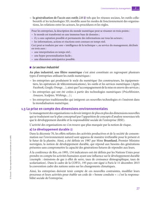 27
L’environnement du management chapitre
2
©
Dunod
-
Toute
reproduction
non
autorisée
est
un
délit.
–
– la généralisation de l’accès aux outils 2.0 d tels que les réseaux sociaux, les outils colla-
boratifs et les technologies 3D, modifie aussi les modes de fonctionnement des organisa-
tions, les relations entre les acteurs, les procédures et les règles.
Pour les entreprises, la description du monde numérique peut se résumer en trois points :
–
– le monde est transformé en une immense base de données ;
–
– il y a une captation possible et permanente des informations sur tous les acteurs ;
–
– les informations, actions et réactions sont connues en temps réel.
Ceci peut se traduire par une « intelligence de la technique », au service du management, déclinée
en trois axes :
–
– une interprétation en temps réel ;
–
– une hyper personnalisation facile ;
–
– une dimension anticipatrice possible.
■
■ Le secteur industriel
Au plan industriel, une filière numérique s’est ainsi constituée en regroupant plusieurs
types d’entreprises utilisant les outils numériques :
–
– les entreprises qui produisent le socle du numérique (les constructeurs, les équipemen-
tiers, les opérateurs de télécommunications), les outils et les services numériques (Apple,
Facebook, Google, Orange…), ainsi que l’accompagnement de la mise en œuvre des services ;
–
– les entreprises qui ont été créées à partir des technologies numériques (PriceMinister,
Amazon, Sculpteo, Withings…) ;
–
– les entreprises traditionnelles qui intègrent ces nouvelles technologies et s’insèrent dans
la mondialisation numérique.
1.3  La prise en compte des dimensions environnementales
Lemanagementdesorganisationsvadevoirintégrerdeplusenplusdesdimensionsnouvelles
qui se traduisent sur le plan conceptuel par l’apparition de concepts d’analyse nouveaux tels
que le développement durable et la responsabilité sociale de l’entreprise (RSE).
L’activité des organisations ne s’en trouve que plus marquée par la notion de risque.
a)  Le développement durable d
Dans la décennie 70, les effets néfastes des activités productives et de la société de consom-
mation sur l’environnement naturel sont apparus de manière irréfutable pour le présent et
le futur de la planète. Ainsi, a été définie en 1987 par Mme Bruntland, Premier Ministre
norvégien, la notion de développement durable, qui répond aux besoins des générations
présentes sans compromettre la capacité des générations futures de répondre aux leurs.
À la conférence de Rio, en 1995, 134 indicateurs ont été définis par les Nations Unies pour
prendre en compte les activités humaines ayant une influence sur le développement durable
(exemple : émissions de gaz à effet de serre, taux de croissance démographique, taux de
scolarisation). Dans le cadre de la COP21, 195 pays ont signé à Paris le 11 décembre 2015
la convention cadre des nations unies sur les changements climatiques.
Ainsi, les entreprises doivent tenir compte de ces nouvelles contraintes, modifier leurs
processus et leurs activités pour établir un code de « bonne conduite » : c’est la responsa-
bilité sociale de l’entreprise.
 