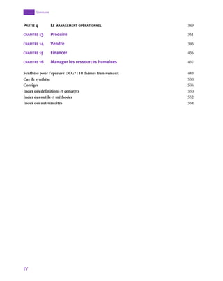 IV
﻿Sommaire
Partie 4	 Le management opérationnel	 349
chapitre 13	 Produire	 	 351
chapitre 14	 Vendre	 	 395
chapitre 15	 Financer	 	 436
chapitre 16	 Manager les ressources humaines	 457
Synthèse pour l’épreuve DCG7 : 10 thèmes transversaux	 483
Cas de synthèse			 500
Corrigés			 506
Index des définitions et concepts	 550
Index des outils et méthodes		 552
Index des auteurs cités		 554
 