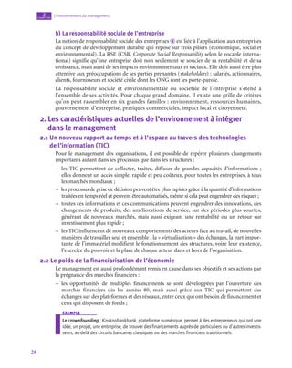 28
L’environnement du management
2
chapitre
b)  La responsabilité sociale de l’entreprise
La notion de responsabilité sociale des entreprises d est liée à l’application aux entreprises
du concept de développement durable qui repose sur trois piliers (économique, social et
environnemental). La RSE (CSR, Corporate Social Responsability selon le vocable interna-
tional) signifie qu’une entreprise doit non seulement se soucier de sa rentabilité et de sa
croissance, mais aussi de ses impacts environnementaux et sociaux. Elle doit aussi être plus
attentive aux préoccupations de ses parties prenantes (stakeholders) : salariés, actionnaires,
clients, fournisseurs et société civile dont les ONG sont les porte-parole.
La responsabilité sociale et environnementale ou sociétale de l’entreprise s’étend à
l’ensemble de ses activités. Pour chaque grand domaine, il existe une grille de critères
qu’on peut rassembler en six grandes familles : environnement, ressources humaines,
gouvernement d’entreprise, pratiques commerciales, impact local et citoyenneté.
2.  Les caractéristiques actuelles de l’environnement à intégrer 	
dans le management
2.1  
Un nouveau rapport au temps et à l’espace au travers des technologies 	
de l’information (TIC)
Pour le management des organisations, il est possible de repérer plusieurs changements
importants autant dans les processus que dans les structures :
–
– les TIC permettent de collecter, traiter, diffuser de grandes capacités d’informations ;
elles donnent un accès simple, rapide et peu coûteux, pour toutes les entreprises, à tous
les marchés mondiaux ;
–
– les processus de prise de décision peuvent être plus rapides grâce à la quantité d’informations
traitées en temps réel et peuvent être automatisés, même si cela peut engendrer des risques ;
–
– toutes ces informations et ces communications peuvent engendrer des innovations, des
changements de produits, des améliorations de service, sur des périodes plus courtes,
générant de nouveaux marchés, mais aussi exigeant une rentabilité ou un retour sur
investissement plus rapide ;
–
– les TIC influencent de nouveaux comportements des acteurs face au travail, de nouvelles
manières de travailler seul et ensemble ; la « virtualisation » des échanges, la part impor-
tante de l’immatériel modifient le fonctionnement des structures, voire leur existence,
l’exercice du pouvoir et la place de chaque acteur dans et hors de l’organisation.
2.2  Le poids de la financiarisation de l’économie
Le management est aussi profondément remis en cause dans ses objectifs et ses actions par
la prégnance des marchés financiers :
–
– les opportunités de multiples financements se sont développées par l’ouverture des
marchés financiers dès les années 80, mais aussi grâce aux TIC qui permettent des
échanges sur des plateformes et des réseaux, entre ceux qui ont besoin de financement et
ceux qui disposent de fonds ;
exemple
Le crownfounding : Kisskissbankbank, plateforme numérique, permet à des entrepreneurs qui ont une
idée, un projet, une entreprise, de trouver des financements auprès de particuliers ou d’autres investis-
seurs, au-delà des circuits bancaires classiques ou des marchés financiers traditionnels.
 
