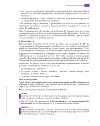 31
L’environnement du management chapitre
2
©
Dunod
-
Toute
reproduction
non
autorisée
est
un
délit.
–
– tags : autoriser une démarche individuelle et non structurée de la collecte des informa-
tions afin d’en faciliter la compréhension selon le mode de pensée de chacun et donc sa
réutilisation ;
–
– extensions : permettre à chaque collaborateur d’identifier l’expertise ou les expertises de
ses collègues afin de faciliter le travail collaboratif.
L’ère numérique impacte fortement et profondément le mode de fonctionnement des
organisations en modifiant les relations humaines, le style de management et le mode de
pensée des collaborateurs.
Ainsi, l’organisation doit-elle répondre à une accélération des changements de son environ-
nement qui nécessite une démarche systématique et intensifiée d’innovation. Elle doit aussi
répondre aux aspirations nouvelles de ses collaborateurs qui demandent à plus de transpa-
rence, d’autonomie et de liberté de création.
■
■ L’entreprise 3.0
Troisième étape, l’entreprise 3.0 est en train de naître. Une fois intégrées les TIC qui
permettent de rapprocher et de connecter les collaborateurs pour améliorer la performance
globale de l’organisation, l’entreprise 3.0 cherche à assurer une bonne gestion de l’infor-
mation partagée, en harmonisant et en synchronisant tous les réseaux utilisés par les salariés.
S’appuyant sur les compétences et l’intelligence de ses acteurs, l’entreprise 3.0 permet à des
collaborateurs de tous niveaux et de tous pays de travailler ensemble, créant des synergies
nouvelles ; elle organise le transfert des bonnes pratiques sur l’ensemble du réseau, elle crée des
relations digitales et transorganisationnelles par le partage de connaissances et d’expertises.
Aujourd’hui, des secteurs entiers de l’activité économique ne peuvent exister et survivre
qu’avec les technologies du numérique. Il en est ainsi :
–
– des entreprises du e-commerce ;
–
– du secteur tertiaire  : finance, immobilier, assurance, services (voyages, santé,
formation…), vente au détail… ;
–
– du secteur secondaire : aéronautique, automobiles…
b)  Le e-management
Appelé selon les cas e-management, remotemanagement, management2.0 ou management
à distance, il s’agit de délimiter, sous plusieurs angles, les contours de ce management
impacté par l’utilisation du numérique.
• Quel est l’impact du numérique pour les prises de décision ?
exemple
Sanofi travaille en temps réel avec tous ses sites mondiaux, grâce aux connexions permanentes pour
réagir vite et prendre les décisions pertinentes face à tous problèmes.
• Quel est l’impact du numérique sur la division des tâches, sur les compétences et les
connaissances, sur les relations de travail et la communication des acteurs ?
exemple
Sanofi autorise ses collaborateurs à travailler à distance avec leurs ordinateurs (fichiers partagés,
plateforme collaborative, réseaux) mais les oblige à venir sur le site deux jours par semaine pour culti-
ver les relations sociales et la culture d’enterprise.
 