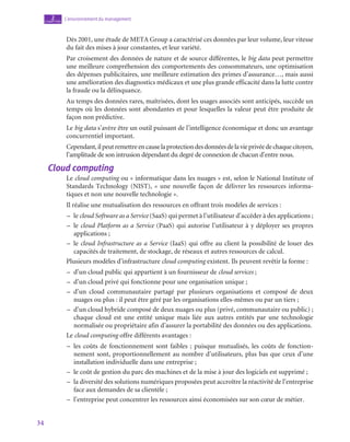 34
L’environnement du management
2
chapitre
Dès 2001, une étude de META Group a caractérisé ces données par leur volume, leur vitesse
du fait des mises à jour constantes, et leur variété.
Par croisement des données de nature et de source différentes, le big data peut permettre
une meilleure compréhension des comportements des consommateurs, une optimisation
des dépenses publicitaires, une meilleure estimation des primes d’assurance…, mais aussi
une amélioration des diagnostics médicaux et une plus grande efficacité dans la lutte contre
la fraude ou la délinquance.
Au temps des données rares, maîtrisées, dont les usages associés sont anticipés, succède un
temps où les données sont abondantes et pour lesquelles la valeur peut être produite de
façon non prédictive.
Le big data s’avère être un outil puissant de l’intelligence économique et donc un avantage
concurrentiel important.
Cependant,ilpeutremettreencauselaprotectiondesdonnéesdelavieprivéedechaquecitoyen,
l’amplitude de son intrusion dépendant du degré de connexion de chacun d’entre nous.
Cloud computing
Le cloud computing ou « informatique dans les nuages » est, selon le National Institute of
Standards Technology (NIST), « une nouvelle façon de délivrer les ressources informa-
tiques et non une nouvelle technologie ».
Il réalise une mutualisation des ressources en offrant trois modèles de services :
–
– le cloud Software as a Service (SaaS) qui permet à l’utilisateur d’accéder à des applications ;
–
– le cloud Platform as a Service (PaaS) qui autorise l’utilisateur à y déployer ses propres
applications ;
–
– le cloud Infrastructure as a Service (IaaS) qui offre au client la possibilité de louer des
capacités de traitement, de stockage, de réseaux et autres ressources de calcul.
Plusieurs modèles d’infrastructure cloud computing existent. Ils peuvent revêtir la forme :
–
– d’un cloud public qui appartient à un fournisseur de cloud services ;
–
– d’un cloud privé qui fonctionne pour une organisation unique ;
–
– d’un cloud communautaire partagé par plusieurs organisations et composé de deux
nuages ou plus : il peut être géré par les organisations elles-mêmes ou par un tiers ;
–
– d’un cloud hybride composé de deux nuages ou plus (privé, communautaire ou public) ;
chaque cloud est une entité unique mais liée aux autres entités par une technologie
normalisée ou propriétaire afin d’assurer la portabilité des données ou des applications.
Le cloud computing offre différents avantages :
–
– les coûts de fonctionnement sont faibles ; puisque mutualisés, les coûts de fonction-
nement sont, proportionnellement au nombre d’utilisateurs, plus bas que ceux d’une
installation individuelle dans une entreprise ;
–
– le coût de gestion du parc des machines et de la mise à jour des logiciels est supprimé ;
–
– la diversité des solutions numériques proposées peut accroître la réactivité de l’entreprise
face aux demandes de sa clientèle ;
–
– l’entreprise peut concentrer les ressources ainsi économisées sur son cœur de métier.
 